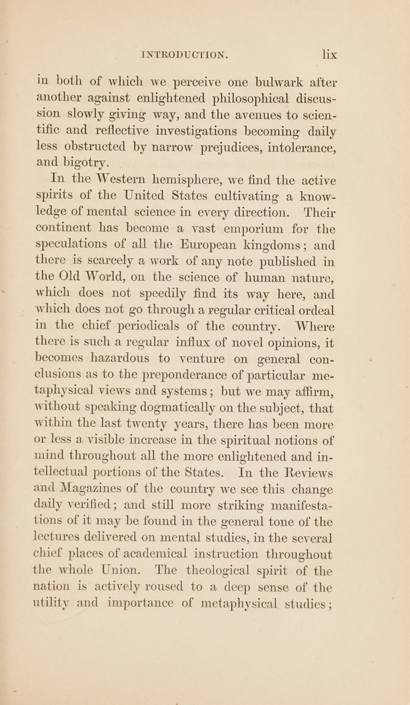 in both of which we perceive one bulwark after another against enlightened philosophical discus- sion slowly giving way, and the avenues to scien- tific and reflective investigations becoming daily less obstructed by narrow prejudices, intolerance, and bigotry. In the Western hemisphere, we find the active spirits of the United States cultivating a know- ledge of mental science in every direction. Their continent has become a vast emporium for the speculations of all the European kingdoms; and there is scarcely a work of any note published in the Old World, on the science of human nature, which does not speedily find its way here, and which does not go through a regular critical ordeal in the chief periodicals of the country. Where there is such a regular influx of novel opinions, it becomes hazardous to venture on general con- clusions as to the preponderance of particular me- taphysical views and systems; but we may affirm, without speaking dogmatically on the subject, that within the last twenty years, there has been more or less a visible increase in the spiritual notions of mind throughout all the more enlightened and in- tellectual portions of the States. In the Reviews and Magazines of the country we see this change daily verified; and still more striking manifesta- tions of it may be found in the general tone of the lectures delivered on mental studies, in the several chief places of academical instruction throughout the whole Union. The theological spirit of the nation is actively roused to a deep sense of the utility and importance of metaphysical studies ;