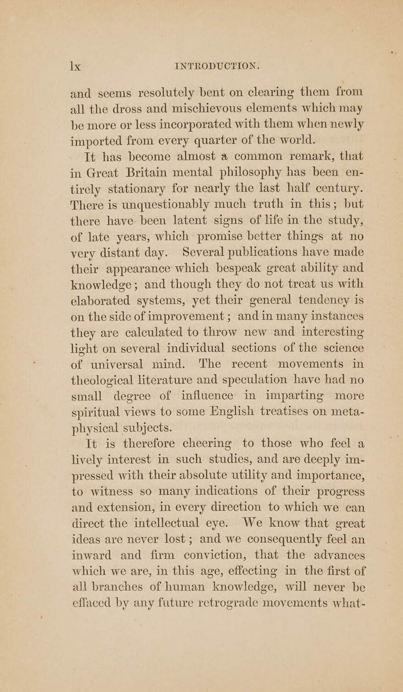 and seems resolutely bent on clearing them from all the dross and mischievous elements which may be more or less incorporated with them when newly imported from every quarter of the world. It has become almost a common remark, that in Great Britain mental philosophy has been en- tirely stationary for nearly the last half century. There is unquestionably much truth in this; but there have been latent signs of life in the study, of late years, which promise better things at no very distant day. Several publications have made their appearance which bespeak great ability and knowledge; and though they do not treat us with elaborated systems, yet their general tendency is on the side of improvement ; and in many instances they are calculated to throw new and interesting light on several individual sections of the science of universal mind. The recent movements in theological literature and speculation have had no small degree of influence in imparting more spiritual views to some English treatises on meta- physical subjects. It is therefore cheering to those who feel a lively interest in such studies, and are deeply im- pressed with their absolute utility and importance, to witness so many indications of their progress and extension, in every direction to which we can direct the intellectual eye. We know that great ideas are never lost; and we consequently feel an inward and firm conviction, that the advances which we are, in this age, effecting in the first of all branches of human knowledge, will never be effaced by any future retrograde movements what-