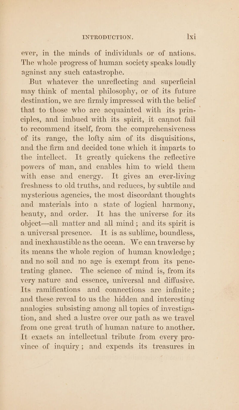 ever, in the minds of individuals or of nations. The whole progress of human society speaks loudly against any such catastrophe. But whatever the unreflecting and superficial may think of mental philosophy, or of its future destination, we are firmly impressed with the belief that to those who are acquainted with its prin-— ciples, and imbued with its spirit, it cannot fail to recommend itself, from the comprehensiveness of its range, the lofty aim of its disquisitions, and the firm and decided tone which it imparts to the intellect. It greatly quickens the reflective powers of man, and enables him to wield them with ease and energy. It gives an ever-living freshness to old truths, and reduces, by subtile and mysterious agencies, the most discordant thoughts and materials into a state of logical harmony, beauty, and order. It has the universe for its object—all matter and all mind; and its spirit is a universal presence. It is as sublime, boundless, and inexhaustible as the ocean. We can traverse by its means the whole region of human knowledge; and no soil and no age is exempt from its pene- trating glance. The science of mind is, from its very nature and essence, universal and diffusive. Its ramifications and connections are infinite; and these reveal to us the hidden and interesting analogies subsisting among all topics of investiga- tion, and shed a lustre over our path as we travel from one great truth of human nature to another. It exacts an intellectual tribute from every pro- vince of inquiry; and expends its treasures in