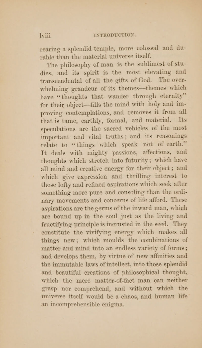 rearing a splendid temple, more colossal and du- rable than the material universe itself. The philosophy of man is the sublimest of stu- dies, and its spirit is the most elevating and transcendental of all the gifts of God. The over- whelming grandeur of its themes—themes which have “thoughts that wander through eternity” for their object—fills the mind with holy and im- proving contemplations, and removes it from all that is tame, earthly, formal, and material. Its speculations are the sacred vehicles of the most important and vital truths; and its reasonings relate to “things which speak not of earth.” It deals with mighty passions, affections, and thoughts which stretch into futurity; which have all mind and creative energy for their object ; and which give expression and thrilling interest to those lofty and refined aspirations which seek after something more pure and consoling than the ordi- nary movements and concerns of life afford. These aspirations are the germs of the inward man, which are bound up in the soul just as the living and fructifying principle is incrusted in the seed. They constitute the vivifying energy which makes all things new; which moulds the combinations of matter and mind into an endless variety of forms ; and develops them, by virtue of new affinities and the immutable laws of intellect, into those splendid and beautiful creations of philosophical thought, which the mere matter-of-fact man can neither grasp nor comprehend, and without which the universe itself would be a chaos, and human life an incomprehensible enigma.