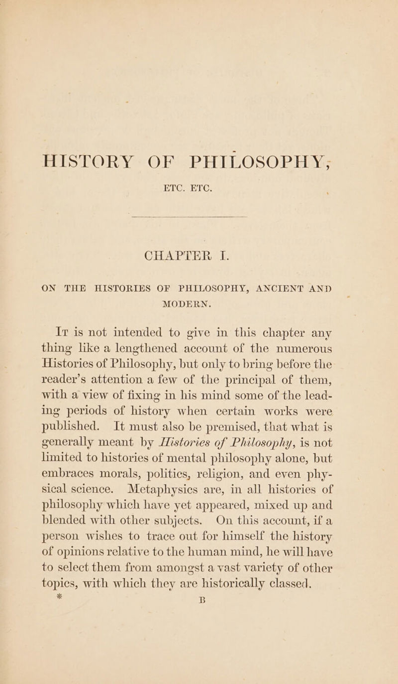 HISTORY OF PHILOSOPHY; ETC. ETC. CHAPTER I. ON THE HISTORIES OF PHILOSOPHY, ANCIENT AND MODERN. Ir is not intended to give in this chapter any thing like a lengthened account of the numerous Histories of Philosophy, but only to bring before the reader’s attention a few of the principal of them, with a view of fixing in his mind some of the lead- ing periods of history when certain works were published. It must also be premised, that what is generally meant by JZistories of Philosophy, is not limited to histories of mental philosophy alone, but embraces morals, politics, religion, and even phy- sical science. Metaphysics are, in all histories of philosophy which have yet appeared, mixed up and blended with other subjects. On this account, if a person wishes to trace out for himself the history of opinions relative to the human mind, he will have to select them from amongst a vast variety of other topics, with which they are historically classed. A B