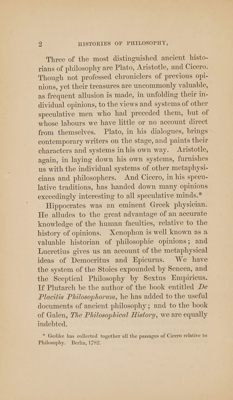 Three of the most distinguished ancient histo- rians of philosophy are Plato, Aristotle, and Cicero. Though not professed chroniclers of previous opi- nions, yet their treasures are uncommonly valuable, | as frequent allusion is made, in unfolding their in- dividual opinions, to the views and systems of other speculative men who had preceded them, but of whose labours we have little or no account direct from themselves. Plato, in his dialogues, brings contemporary writers on the stage, and paints their characters and systems inhis own way. Aristotle, again, in laying down his own systems, furnishes us with the individual systems of other metaphysi- cians and philosophers. And Cicero, in his specu- lative traditions, has handed down many opinions exceedingly interesting to all speculative minds.* Hippocrates was an eminent Greek physician. He alludes to the great advantage of an accurate knowledge of the human faculties, relative to the history of opinions. Xenophon is well known as a valuable historian of philosophic opmions; and Lucretius gives us an account of the metaphysical ideas of Democritus and Epicurus. We have the system of the Stoics expounded by Seneca, and the Sceptical Philosophy by Sextus Empiricus. If Plutarch be the author of the book entitled De Placitis Philosophorum, he has added to the useful documents of ancient philosophy; and to the book of Galen, The Philosophical History, we are equally indebted. * Gedike has collected together all the passages of Cicero relative to Philosophy. Berlin, 1782.