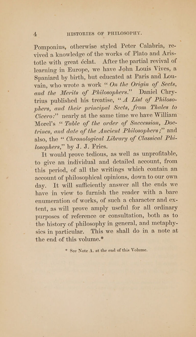 Pomponius, otherwise styled Peter Calabria, re- vived a knowledge of the works of Plato and Aris- totle with great éclat. After the partial revival of | learning in Europe, we have John Louis Vives, a Spaniard by birth, but educated at Paris and Lou- vain, who wrote a work ‘ On the Origin of Sects, and the Merits of Philosophers.’ Daniel Chry- trius published his treatise, “4 List of Philoso- phers, and their principal Sects, from Thales to Cicero: nearly at the same time we have William Morel’s “ Table of the order of Succession, Doc- trines, and date of the Ancient Philosophers ;” and also, the “* Chronological Library of Classical Phi- losophers,” by J. J. Fries. It would prove tedious, as well as unprofitable, to give an individual and detailed account, from this period, of all the writings which contain an account of philosophical opinions, down to our own day. It will sufficiently answer all the ends we have in view to furnish the reader with a bare enumeration of works, of such a character and ex- tent, as will prove amply useful for all ordinary purposes of reference or consultation, both as to the history of philosophy in general, and metaphy- sics in particular. ‘This we shall do in a note at the end of this volume.* * See Note A. at the end of this Volume.