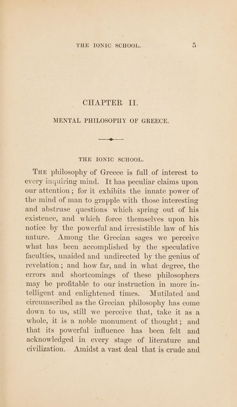 CHAPTER II. MENTAL PHILOSOPHY OF GREECE. THE IONIC SCHOOL. Tue philosophy of Greece is full of interest to every inquiring mind. It has peculiar claims upon our attention ; for it exhibits the innate power of the mind of man to grapple with those interesting and abstruse questions which spring out of his existence, and which force themselves upon his notice by the powerful and irresistible law of his nature. Among the Grecian sages we perceive what has been accomplished by the speculative faculties, unaided and undirected by the genius of revelation; and how far, and in what degree, the errors and shortcomings of these philosophers may be profitable to our instruction in more in- telligent and enlightened times. Mutilated and circumscribed as the Grecian philosophy has come down to us, still we perceive that, take it as a whole, it is a noble monument of thought; and that its powerful influence has been felt and acknowledged in every stage of literature and civilization. Amidst a vast deal that is crude and