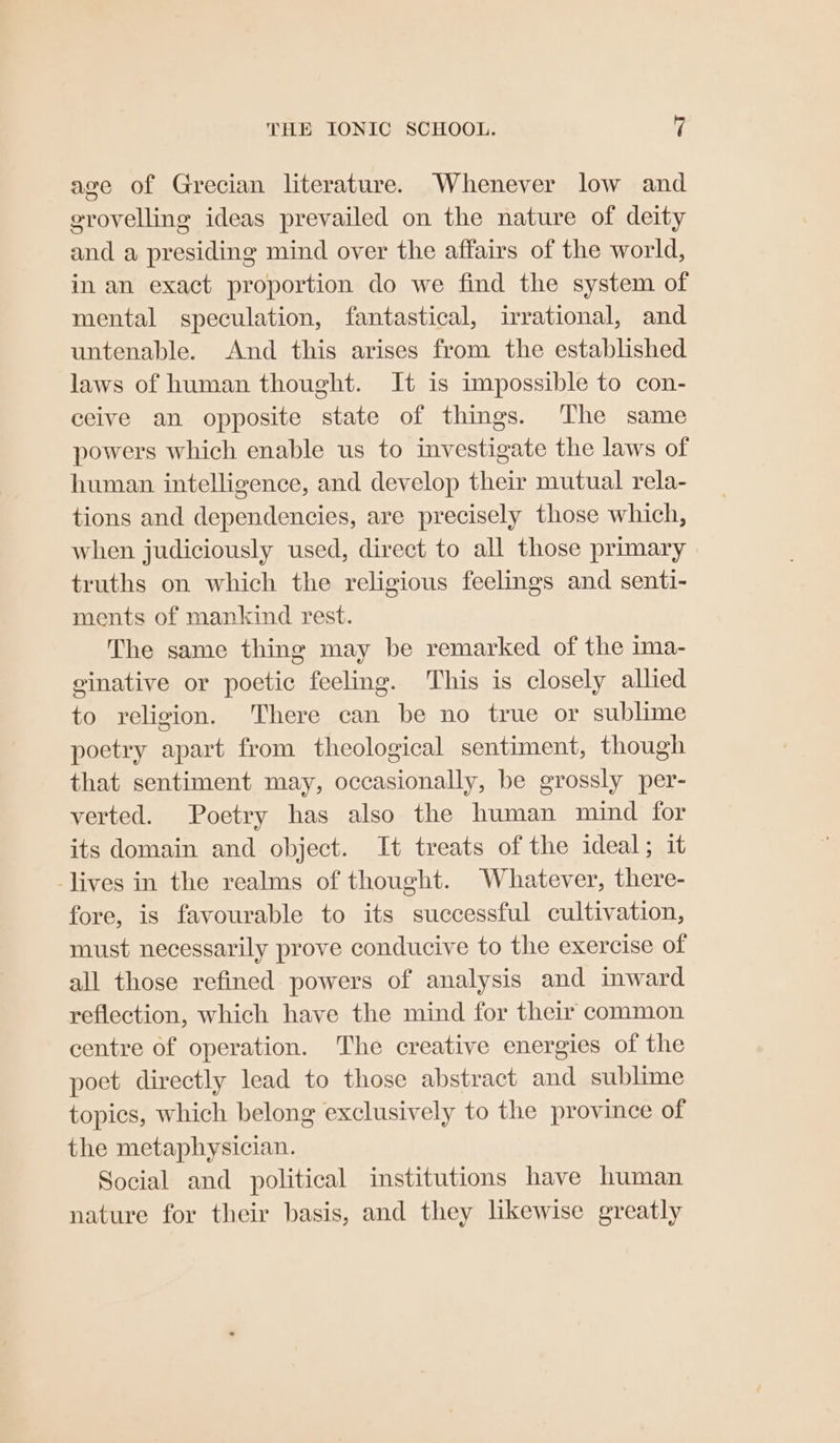 age of Grecian literature. Whenever low and grovelling ideas prevailed on the nature of deity and a presiding mind over the affairs of the world, in an exact proportion do we find the system of mental speculation, fantastical, irrational, and untenable. And this arises from the established laws of human thought. It is impossible to con- ceive an opposite state of things. The same powers which enable us to investigate the laws of human intelligence, and develop their mutual rela- tions and dependencies, are precisely those which, when judiciously used, direct to all those primary truths on which the religious feelings and senti- ments of mankind rest. The same thing may be remarked of the ima- ginative or poetic feeling. This is closely allied to religion. There can be no true or sublime poetry apart from theological sentiment, though that sentiment may, occasionally, be grossly per- verted. Poetry has also the human mind for its domain and object. It treats of the ideal; it -lives in the realms of thought. Whatever, there- fore, is favourable to its successful cultivation, must necessarily prove conducive to the exercise of all those refined powers of analysis and imward reflection, which have the mind for their common centre of operation. The creative energies of the poet directly lead to those abstract and sublime topics, which belong exclusively to the province of the metaphysician. Social and political institutions have human nature for their basis, and they likewise greatly