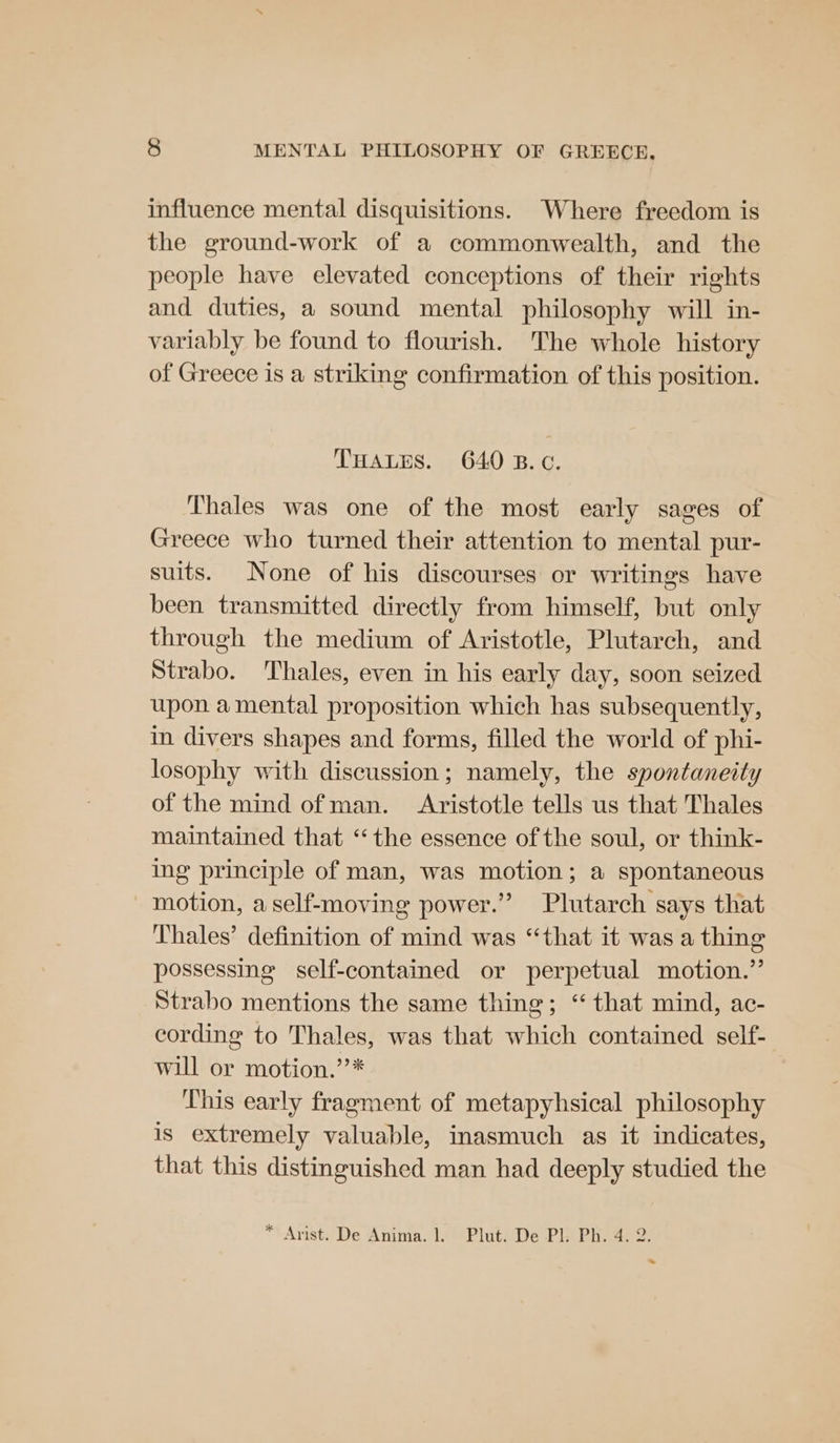 influence mental disquisitions. Where freedom is the ground-work of a commonwealth, and the people have elevated conceptions of their rights and duties, a sound mental philosophy will in- variably be found to flourish. The whole history of Greece is a striking confirmation of this position. THALES. 640 B.c. Thales was one of the most early sages of Greece who turned their attention to mental pur- suits. None of his discourses or writings have been transmitted directly from himself, but only through the medium of Aristotle, Plutarch, and Strabo. Thales, even in his early day, soon seized upon a mental proposition which has subsequently, in divers shapes and forms, filled the world of phi- losophy with discussion; namely, the spontaneity of the mind of man. Aristotle tells us that Thales maintained that “the essence of the soul, or think- ing principle of man, was motion; a spontaneous motion, aself-moving power.” Plutarch says that Thales’ definition of mind was “that it was a thing possessing self-contained or perpetual motion.” Strabo mentions the same thing; “that mind, ac- cording to Thales, was that which contained self- will or motion.”’* This early fragment of metapyhsical philosophy is extremely valuable, inasmuch as it indicates, that this distinguished man had deeply studied the