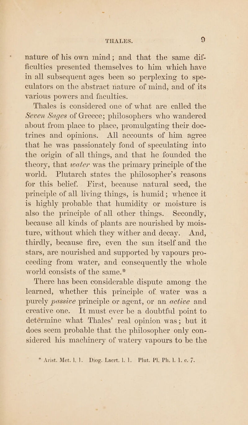 THALES. 9 nature of his own mind; and that the same dif- ficulties presented themselves to him which have in all subsequent ages been so perplexing to spe- culators on the abstract nature of mind, and of its various powers and faculties. Thales is considered one of what are called the Seven Sages of Greece; philosophers who wandered about from place to place, promulgating their doc- trines and opinions. All accounts of him agree that he was passionately fond of speculating into the origin of all things, and that he founded the theory, that water was the primary principle of the world. Plutarch states the philosopher’s reasons for this belief. First, because natural seed, the principle of all living things, is humid; whence it is highly probable that humidity or moisture is also the principle of all other things. Secondly, because all kinds of plants are nourished by mois- ture, without which they wither and decay. And, thirdly, because fire, even the sun itself and the stars, are nourished and supported by vapours pro- ceeding from water, and consequently the whole world consists of the same.* There has been considerable dispute among the learned, whether this principle of water was a purely passive principle or agent, or an active and creative one. It must ever be a doubtfid point to determine what Thales’ real opinion was; but it does seem probable that the philosopher only con- sidered his machmery of watery vapours to be the