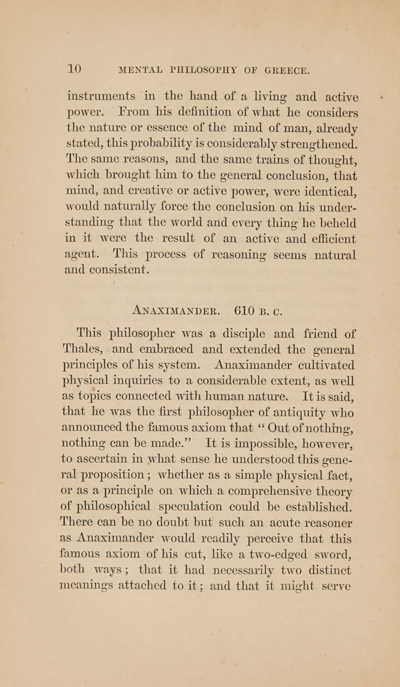 instruments in the hand of a living and active power. rom his definition of what he considers the nature or essence of the mind of man, already stated, this probability is considerably strengthened. The same reasons, and the same trains of thought, which brought him to the general conclusion, that mind, and creative or active power, were identical, would naturally force the conclusion on his under- standing that the world and every thing he beheld in it were the result of an active and efficient agent. This process of reasoning seems natural and consistent. ANAXIMANDER. 610 B.C. This philosopher was a disciple and friend of Thales, and embraced and extended the general principles of his system. Anaximander cultivated physical inquiries to a considerable extent, as well as topics connected with human nature. It is said, that he was the first philosopher of antiquity who announced the famous axiom that ‘“ Out of nothing, nothing can be made.” It is impossible, however, to ascertain in what sense he understood this gene- ral proposition ; whether as a simple physical fact, or as a principle on which a comprehensive theory of philosophical speculation could be established. There can be no doubt but such an acute reasoner as Anaximander would readily perceive that this famous axiom of his cut, like a two-edged sword, both ways; that it had necessarily two distinct meanings attached to it; and that it might serve