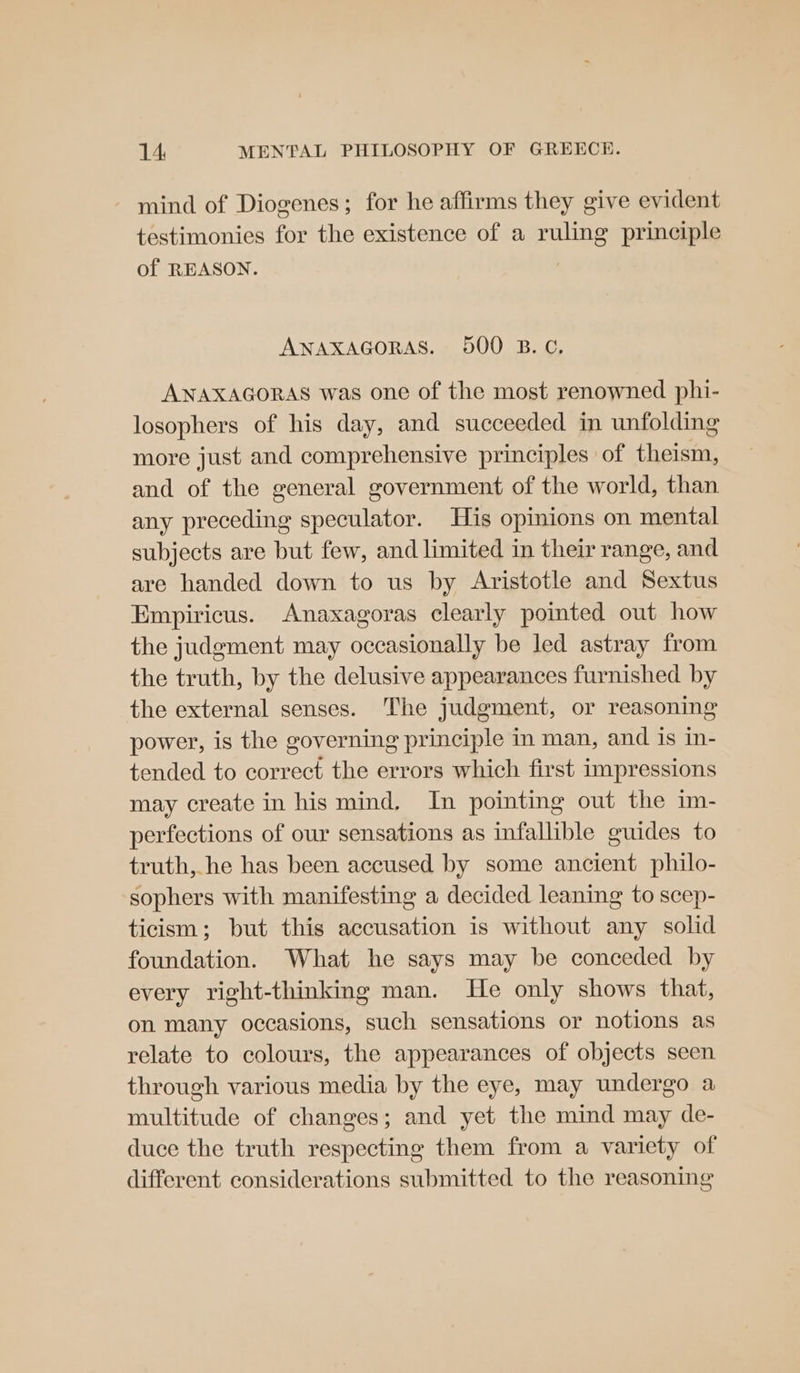 - mind of Diogenes; for he affirms they give evident testimonies for the existence of a ruling principle of REASON. ANAXAGORAS. 500 B.C, ANAXAGORAS was one of the most renowned phi- losophers of his day, and succeeded in unfolding more just and comprehensive principles of theism, and of the general government of the world, than any preceding speculator. His opinions on mental subjects are but few, and limited in their range, and are handed down to us by Aristotle and Sextus Empiricus. Anaxagoras clearly pointed out how the judgment may occasionally be led astray from the truth, by the delusive appearances furnished by the external senses. The judgment, or reasoning power, is the governing principle in man, and is in- tended to correct the errors which first impressions may create in his mind, In pointing out the im- perfections of our sensations as infallible guides to truth, he has been accused by some ancient philo- sophers with manifesting a decided leaning to scep- ticism; but this accusation is without any solid foundation. What he says may be conceded by every right-thinking man. He only shows that, on many occasions, such sensations or notions as relate to colours, the appearances of objects seen through various media by the eye, may undergo a multitude of changes; and yet the mind may de- duce the truth respecting them from a variety of different considerations submitted to the reasoning
