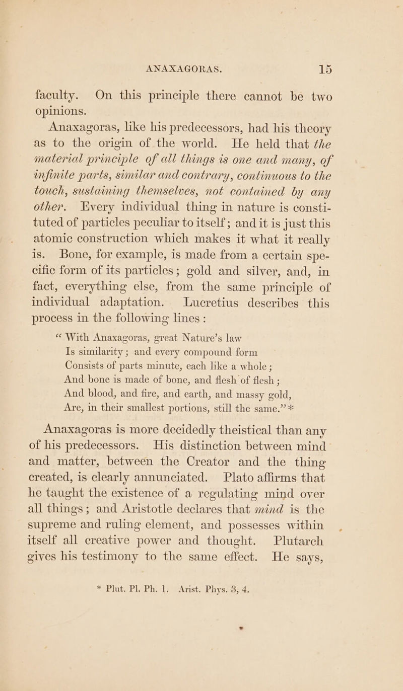 faculty. On this principle there cannot be two opinions. Anaxagoras, like his predecessors, had his theory as to the origin of the world. He held that the material principle of all things is one and many, of finite parts, similar and contrary, continuous to the touch, sustaining themselves, not contained by any other. very individual thing in nature is consti- tuted of particles peculiar to itself; and it is just this atomic construction which makes it what it really is. Bone, for example, is made from a certain spe- cific form of its particles; gold and silver, and, in fact, everything else, from the same principle of individual adaptation. Lucretius describes this process in the following lines : « With Anaxagoras, great Nature’s law Is similarity ; and every compound form Consists of parts minute, each like a whole ; And bone is made of bone, and flesh of flesh ; And blood, and fire, and earth, and massy gold, Are, in their smallest portions, still the same.” * Anaxagoras is more decidedly theistical than any of his predecessors. His distinction between mind and matter, between the Creator and the thing created, is clearly annunciated. Plato affirms that he taught the existence of a regulating mind over all things; and Aristotle declares that mind is the supreme and ruling element, and possesses within itself all creative power and thought. Plutarch gives his testimony to the same effect. He says, * Plut. Pl. Ph. ]. Arist. Phys. 8, 4,