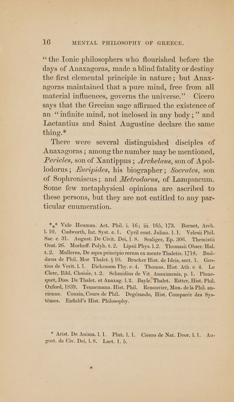 “the [onic philosophers who flourished before the days of Anaxagoras, made a blind fatality or destiny the first elemental principle in nature; but Anax- agoras maintained that a pure mind, free from all material influences, governs the universe.” Cicero says that the Grecian sage affirmed the existence of an ‘infinite mind, not inclosed in any body ;”’ and Lactantius and Saint Augustine declare the same thing.* There were several distinguished disciples of Anaxagoras ; among the number may be mentioned, Pericles, son of Xantippus ; Archelaus, son of Apol- lodorus ; Hwripides, his biographer; Socrates, son of Sophroniscus ; and J/etrodorus, of Lampsacum. Some few metaphysical opinions are ascribed to these persons, but they are not entitled to any par- ticular enumeration. *.* Vide Heuman. Act. Phil. i. 16; iti. 165, 173. Burnet, Arch. 1.10. Cudworth, Int. Syst. c.1. Cyril cont. Julian. 1.1. Velesii Phil. Sac.c. 31. August. De Civit. Dei, 1.8. Scaliger, Ep. 306. Themistii Orat. 26. Morhoff. Polyh. t.2. Lipsii Phys. 1.2. Thomasii Obser. Hal. t.2. Mullerus, De aqua principio rerum ex mente Thaletis. 1718. Bud- deus de Phil. Mor. Thalet.§ 10. Brucker Hist. de Ideis, sect. 1. Gro- tius de Verit.1.1. Dickenson Phy.c.4. Thomas. Hist. Ath.c.4. Le Clere, Bibl. Choisie, t.2. Schmidius de Vit. Anaximenis, p. 1. Plouc- quet, Diss. De Thalet. et Anaxag. 1.2. Bayle. Thalet. Ritter, Hist. Phil. Oxford, 1839. Tennemann. Hist. Phil. Renouvier, Mon. dela Phil. an- cienne. Cousin, Cours de Phil. Degérando, Hist. Comparée des Sys- temes. Enfield’s Hist. Philosophy. * Arist. De Anima.1.1. Plut. 1.1. Cicero de Nat. Deor. 1.1. Au- gust. de Civ. Dei, 1.8. Lact. 1. 5.
