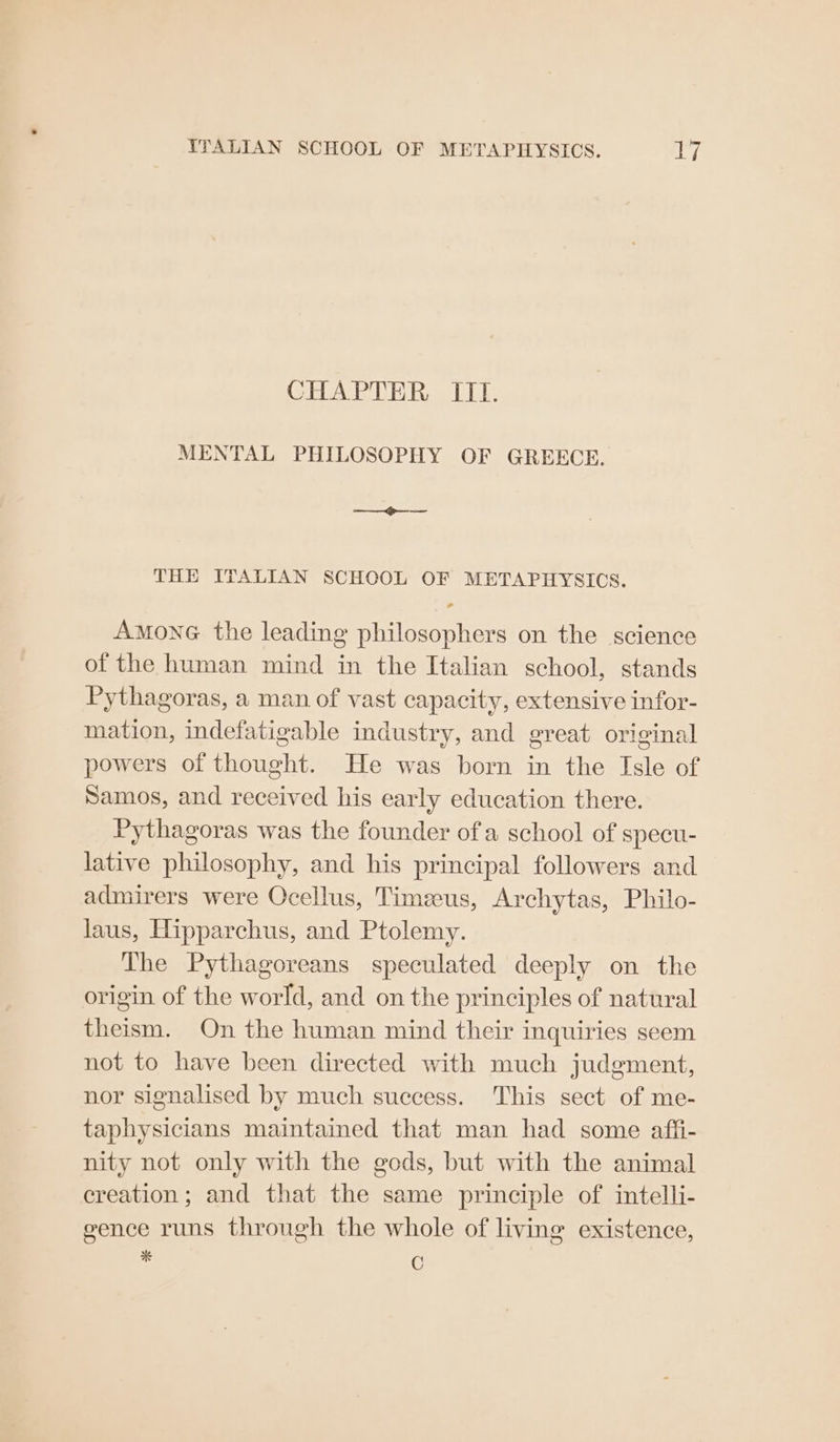 CHAPTER ITif. MENTAL PHILOSOPHY OF GREECE. a THE ITALIAN SCHOOL OF METAPHYSICS. AMONG the leading philosophers on the science of the human mind in the Italian school, stands Pythagoras, a man of vast capacity, extensive infor- mation, indefatigable industry, and great original powers of thought. He was born in the Isle of Samos, and received his early education there. Pythagoras was the founder ofa school of specu- lative philosophy, and his principal followers and admirers were Ocellus, Timzeus, Archytas, Philo- laus, Hipparchus, and Ptolemy. The Pythagoreans speculated deeply on the origin of the world, and on the principles of natural theism. On the human mind their inquiries seem not to have been directed with much judgment, nor signalised by much success. This sect of me- taphysicians maintained that man had some affi- nity not only with the gods, but with the animal creation; and that the same principle of intelli- gence runs through the whole of living existence, bi C