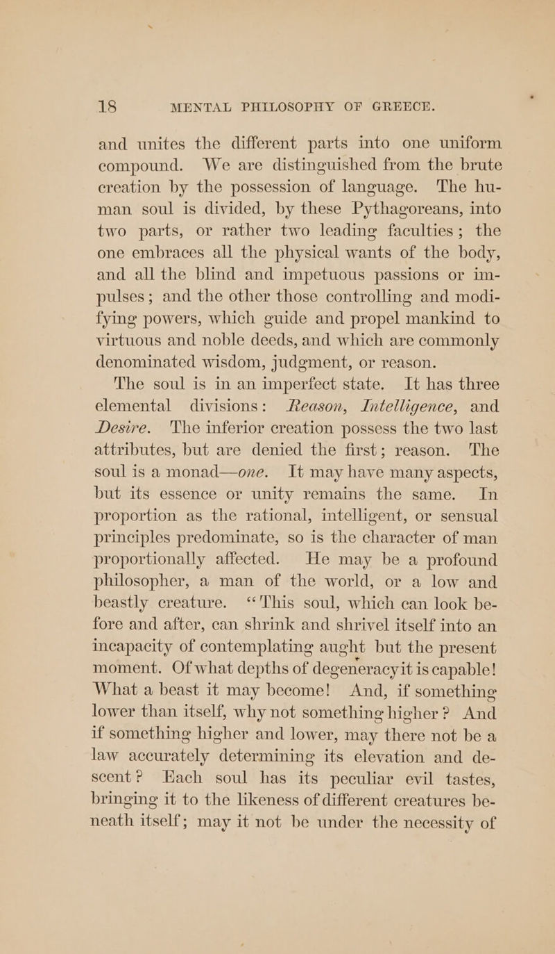 and unites the different parts into one uniform compound. We are distinguished from the brute creation by the possession of language. The hu- man soul is divided, by these Pythagoreans, into two parts, or rather two leading faculties; the one embraces all the physical wants of the body, and all the blind and impetuous passions or im- pulses; and the other those controlling and modi- fying powers, which guide and propel mankind to virtuous and noble deeds, and which are commonly denominated wisdom, judgment, or reason. The soul is in an imperfect state. It has three elemental divisions: Reason, Intelligence, and Desire. 'he inferior creation possess the two last attributes, but are denied the first; reason. ‘The soul is a monad—one. It may have many aspects, but its essence or unity remains the same. In proportion as the rational, intelligent, or sensual principles predominate, so is the character of man proportionally affected. He may be a profound philosopher, a man of the world, or a low and beastly creature. “This soul, which can look be- fore and after, can shrink and shrivel itself into an Incapacity of contemplating aught but the present moment. Of what depths of degeneracy it is capable! What a beast it may become! And, if something lower than itself, why not something higher ? And if something higher and lower, may there not be a law accurately determining its elevation and de- scent? Hach soul has its peculiar evil tastes, bringing it to the likeness of different creatures be- neath itself; may it not be under the necessity of