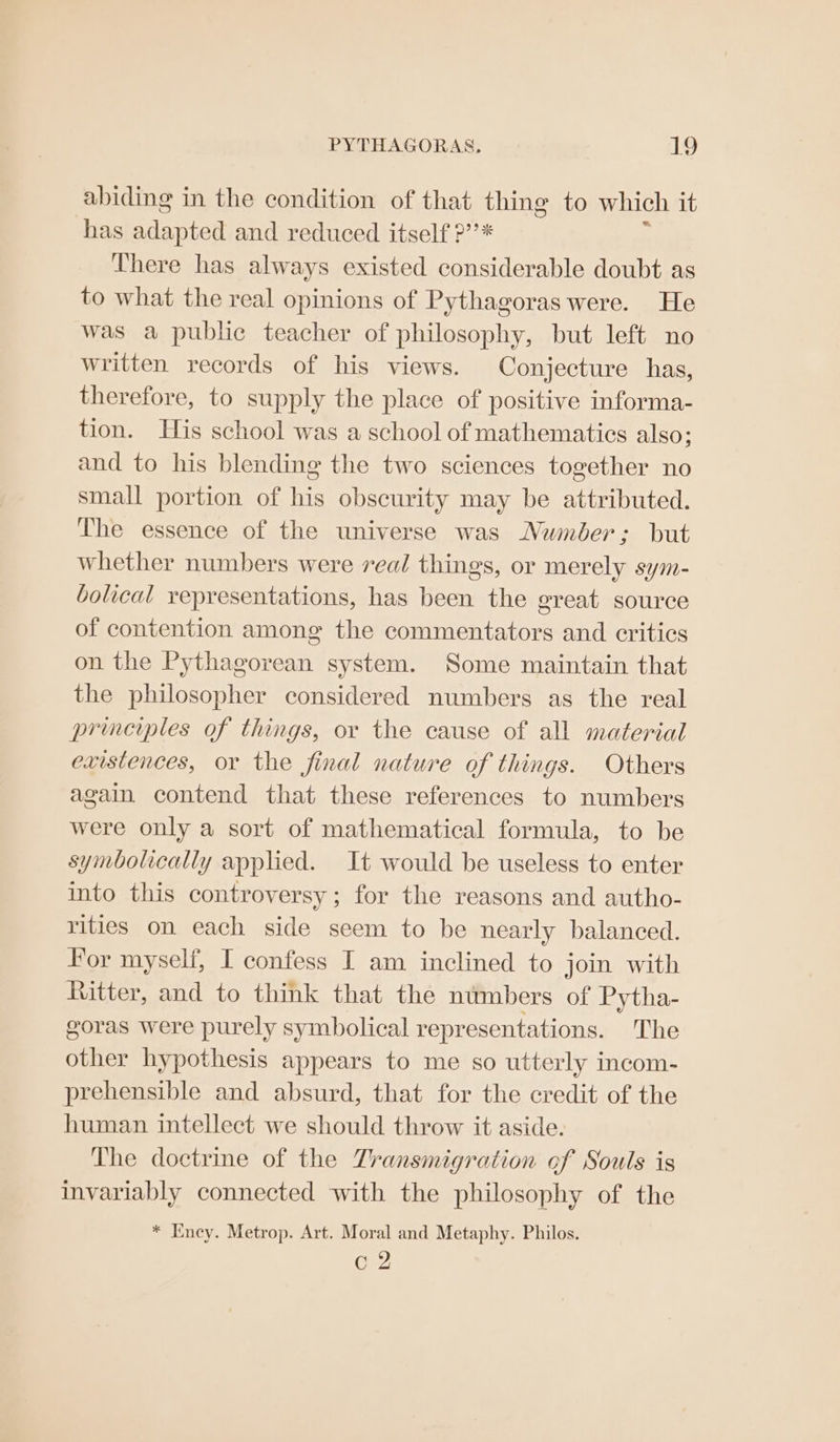 abiding in the condition of that thing to which it has Paapt ee and reduced itself ?’’* There has always existed considerable doubt as to what the real opinions of Pythagoras were. He was a public teacher of philosophy, but left no written records of his views. Conjecture has, therefore, to supply the place of positive informa- tion. His school was a school of mathematics also; and to his blending the two sciences together no small portion of his obscurity may be attributed. The essence of the universe was Number; but whether numbers were real things, or merely sym- bolical representations, has been the great source of contention among the commentators and critics on the Pythagorean system. Some maintain that the philosopher considered numbers as the real principles of things, or the cause of all material existences, or the final nature of things. Others again contend that these references to numbers were only a sort of mathematical formula, to be symbolically applied. It would be useless to enter into this controversy ; for the reasons and autho- rities on each side seem to be nearly balanced. For myself, I confess I am inclined to join with Ritter, and to think that the numbers of Pytha- goras were purely symbolical representations. The other hypothesis appears to me so utterly incom- prehensible and absurd, that for the credit of the human intellect we should throw it aside. The doctrine of the Zransmigration of Souls is invariably connected with the philosophy of the * Eney. Metrop. Art. Moral and Metaphy. Philos. c2