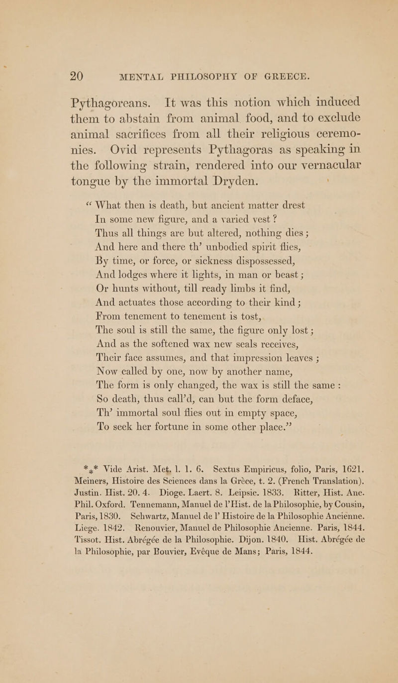 Pythagoreans. It was this notion which induced them to abstain from animal food, and to exclude animal sacrifices from all their religious ceremo- nies. Ovid represents Pythagoras as speaking in the following strain, rendered into our vernacular tongue by the immortal Dryden. i “ What then is death, but ancient matter drest In some new figure, and a varied vest ? Thus all things are but altered, nothing dies ; And here and there th’ unbodied spirit flies, By time, or force, or sickness dispossessed, And lodges where it lights, in man or beast ; Or hunts without, till ready limbs it find, And actuates those according to their kind ; From tenement to tenement is tost, The soul is still the same, the figure only lost ; And as the softened wax new seals receives, Their face assumes, and that impression leaves ; Now called by one, now by another name, The form is only changed, the wax 1s still the same : So death, thus call’d, can but the form deface, Th’ immortal soul flies out in empty space, To seek her fortune in some other place.” ** Vide Arist. Met, 1. 1. 6. Sextus Empiricus, folio, Paris, 1621. Meiners, Histoire des Sciences dans la Gréce, t. 2. (French Translation), Justin. Hist. 20.4. Dioge. Laert. 8. Leipsic. 1833. Ritter, Hist. Anc. Phil. Oxford. Tennemann, Manuel de I’ Hist. de la Philosophie, by Cousin, Paris, 1830. Schwartz, Manuel de I’ Histoire de la Philosophie Ancienne. Liege. 1842. Renouvier, Manuel de Philosophie Ancienne. Paris, 1844. Tissot. Hist. Abrégée de la Philosophie. Dijon. 1840. Hist. Abrégée de la Philosophie, par Bouvier, Evéque de Mans; Paris, 1844.