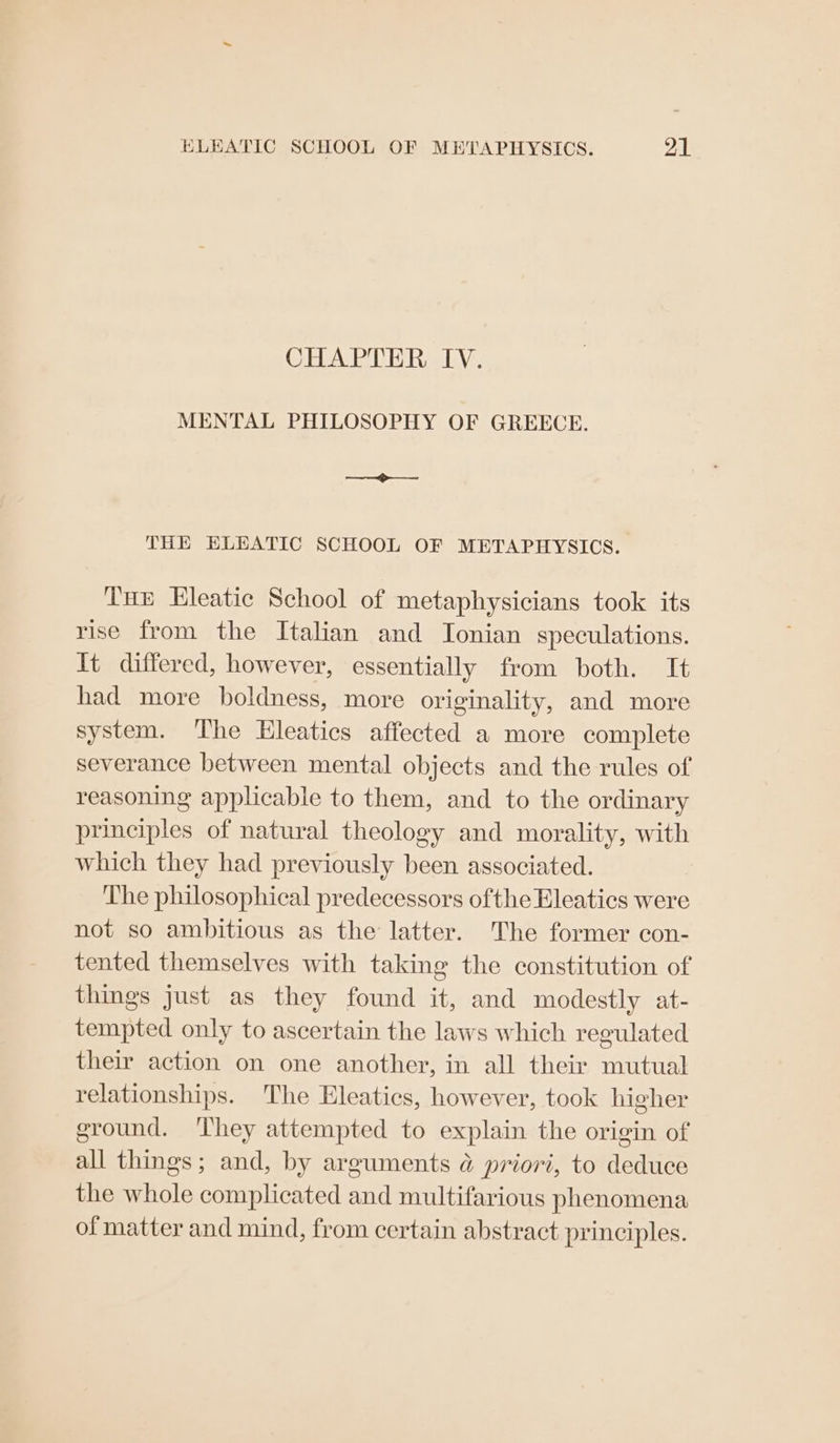 CHAPTER IV. MENTAL PHILOSOPHY OF GREECE. > THE ELEATIC SCHOOL OF METAPHYSICS. Tue Eleatic School of metaphysicians took its rise from the Italian and Ionian speculations. It differed, however, essentially from both. It had more boldness, more originality, and more system. The Hleatics affected a more complete severance between mental objects and the rules of reasoning applicable to them, and to the ordinary principles of natural theology and morality, with which they had previously been associated. The philosophical predecessors ofthe Eleatics were not so ambitious as the latter. The former con- tented themselves with taking the constitution of things Just as they found it, and modestly at- tempted only to ascertain the laws which regulated their action on one another, in all their mutual relationships. The Eleatics, however, took higher ground. ‘They attempted to explain the origin of all things; and, by arguments @ priori, to deduce the whole complicated and multifarious phenomena of matter and mind, from certain abstract principles.