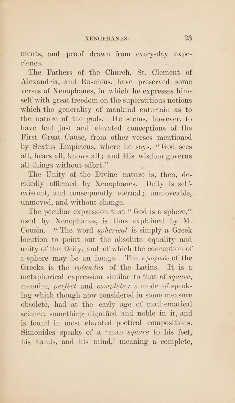 XENOPHANES. 2 ments, and proof drawn from every-day expe- rience. The Fathers of the Church, St. Clement of Alexandria, and Eusebius, have preserved some verses of Xenophanes, in which he expresses him- self with great freedom on the superstitious notions which the generality of mankind entertain as to the nature of the gods. He seems, however, to have bad just and elevated conceptions of the First Great Cause, from other verses mentioned by Sextus Empiricus, where he says, “God sees all, hears all, knows all; and His wisdom governs all things without effort.” The Unity of the Divine nature is, then, de- cidedly affirmed by Xenophanes. Deity is self- existent, and consequently eternal; unmoveable, unmoved, and without change. | The peculiar expression that ‘‘ God is a sphere,” used by -Xenophanes, is thus explained by M. Cousin. ‘The word spherical is simply a Greek locution to point out the absolute equality and unity of the Deity, and of which the conception of a sphere may be an image. The ogaipixoe of the Greeks is the rvotundus of the Latins. It is a metaphorical expression similar to that of square, meaning perfect and complete ; a mode of speak- ing which though now considered in some measure obsolete, had at the early age of mathematical science, something dignified and noble in it, and is found in most elevated poetical compositions. Simonides speaks of a ‘man square to his feet, his hands, and his mind,’ meaning a complete,