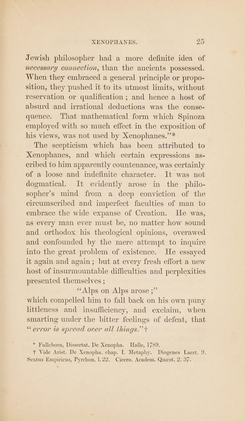 Jewish philosopher had a more definite idea of necessary connection, than the ancients possessed. When they embraced a general principle or propo- sition, they pushed it to its utmost limits, without reservation or qualification ; and hence a host of absurd and irrational deductions was the conse- quence. That mathematical form which Spinoza employed with so much effect in the exposition of his views, was not used by Xenophanes.’’* The scepticism which has been attributed to Xenophanes, and which certain expressions as- cribed to him apparently countenance, was certainly of a loose and indefinite character. It was not dogmatical. It evidently arose in the philo- sopher’s mind from a deep conviction of the circumscribed and imperfect faculties of man to embrace the wide expanse of Creation. He was, as every man ever must be, no matter how sound and orthodox his theological opinions, overawed and confounded by the mere attempt to inquire into the great problem of existence. He essayed it again and again; but at every fresh effort a new host of insurmountable difficulties and perplexities presented themselves ; ‘Alps on Alps arose ;”’ which compelled him to fall back on his own puny littleness and insufficiency, and exclaim, when smarting under the bitter feelings of defeat, that “error is spread over all things.’ + * Fulleborn, Dissertat. De Xenopha. Halle, 1789. + Vide Arist. De Xenopha. chap. I. Metaphy. Diogenes Laert. 9. Sextus Empiricus, Pyrrhon. 1.22. Cicero. Academ. Quest. 2. 37. ¢