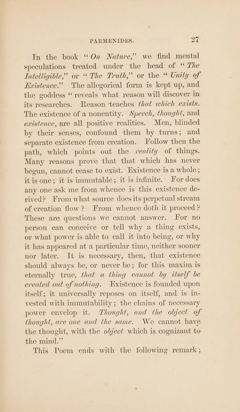 PARMENIDES. yi In the book “On Nature,’ we find mental speculations treated under the head of “ The Intelligible,’ ov “The Truth,” or the “ Unity of Existence.’ The allegorical form is kept up, and the goddess “ reveals what reason will discover in its researches. Reason teaches that which exists. The existence of a nonentity. Speech, thought, and existence, are all positive realities. Men, blinded by their senses, confound them by turns; and separate existence from creation. Follow then the path, which points out the reality of things. Many reasons prove that that which has never begun, cannot cease to exist. Existence is a whole ; it is one; it is immutable; it is infinite. For does any one ask me from whence is this existence de- rived? From what source does its perpetual stream of creation flow ? From whence doth it proceed ? These are questions we cannot answer. For no person can conceive or tell why a thing exists, or what power is able to call it into being, or why it has appeared at a particular time, neither sooner nor later. It is necessary, then, that existence should always be, or never be; for this maxim 1s eternally true, that a thing cannot by itself be created out of nothing. Existence is founded upon itself; it universally reposes on itself, and is in- vested with immutability; the chains of necessary power envelop it. Thought, and the object of thought, are one and the same. We cannot have the thought, with the odject which is cognizant to the mind.” This Poem ends with the following remark ;