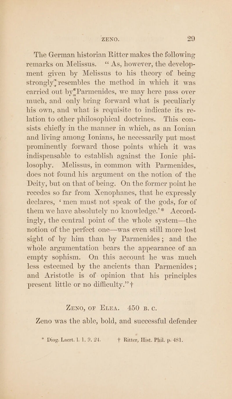 The German historian Ritter makes the following remarks on Melissus. ‘ As, however, the develop- ment given by Melissus to his theory of being strongly, resembles the method in which it was carried out by®Parmenides, we may here pass over much, and only bring forward what is peculiarly his own, and what is requisite to indicate its re- lation to other philosophical doctrines. This con- sists chiefly in the manner in which, as an Ionian and living among lonians, he necessarily put most prominently forward those points which it was indispensable to establish against the Ionic phi- losophy. Melissus, in common with Parmenides, does not found his argument on the notion of the Deity, but on that of being. On the former point he recedes so far from Xenophanes, that he expressly declares, ‘men must not speak of the gods, for of them we have absolutely no knowledge.’* <Accord- ingly, the central pomt of the whole system—the notion of the perfect one—was even still more lost sight of by him than by Parmenides; and the whole argumentation bears the appearance of an empty sophism. On this account he was much less esteemed by the ancients than Parmenides ; and Aristotle is of opinion that his principles present little or no difficulty.” + ZENO, OF Etna. 450 B.c. Zeno was the able, bold, and successful defender * Diog. Laert. 1. 1. 9. 24. f+ Ritter, Hist. Phil. p. 481.