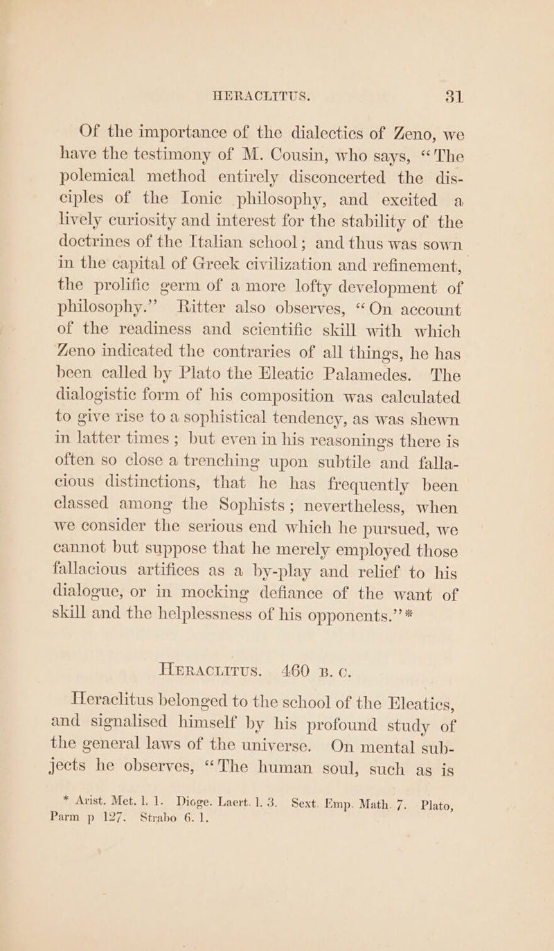 Of the importance of the dialectics of Zeno, we have the testimony of M. Cousin, who says, “The polemical method entirely disconcerted the dis- ciples of the Ionic philosophy, and excited a lively curiosity and interest for the stability of the doctrines of the Italian school; and thus was sown in the capital of Greek civilization and refinement, the prolific germ of a more lofty development of philosophy.” Ritter also observes, “On account of the readiness and scientific skill with which Zeno indicated the contraries of all things, he has been called by Plato the Eleatic Palamedes. The dialogistic form of his composition was calculated to give rise to a sophistical tendency, as was shewn in latter times; but even in his reasonings there is often so close a trenching upon subtile and falla- cious distinctions, that he has frequently been classed among the Sophists; nevertheless, when we consider the serious end which he pursued, we cannot but suppose that he merely employed those fallacious artifices as a by-play and relief to his dialogue, or in mocking defiance of the want of skill and the helplessness of his opponents.” * Heracuirus.. 460 zB. oc. Heraclitus belonged to the school of the Eleatics, and signalised himself by his profound study of the general laws of the universe. On mental sub- jects he observes, “The human soul, such as is * Arist. Met. 1. 1. Dioge. Laert. 1.3. Sext. Emp. Math. 7. Plato, Parm p 127. Strabo 6. 1.