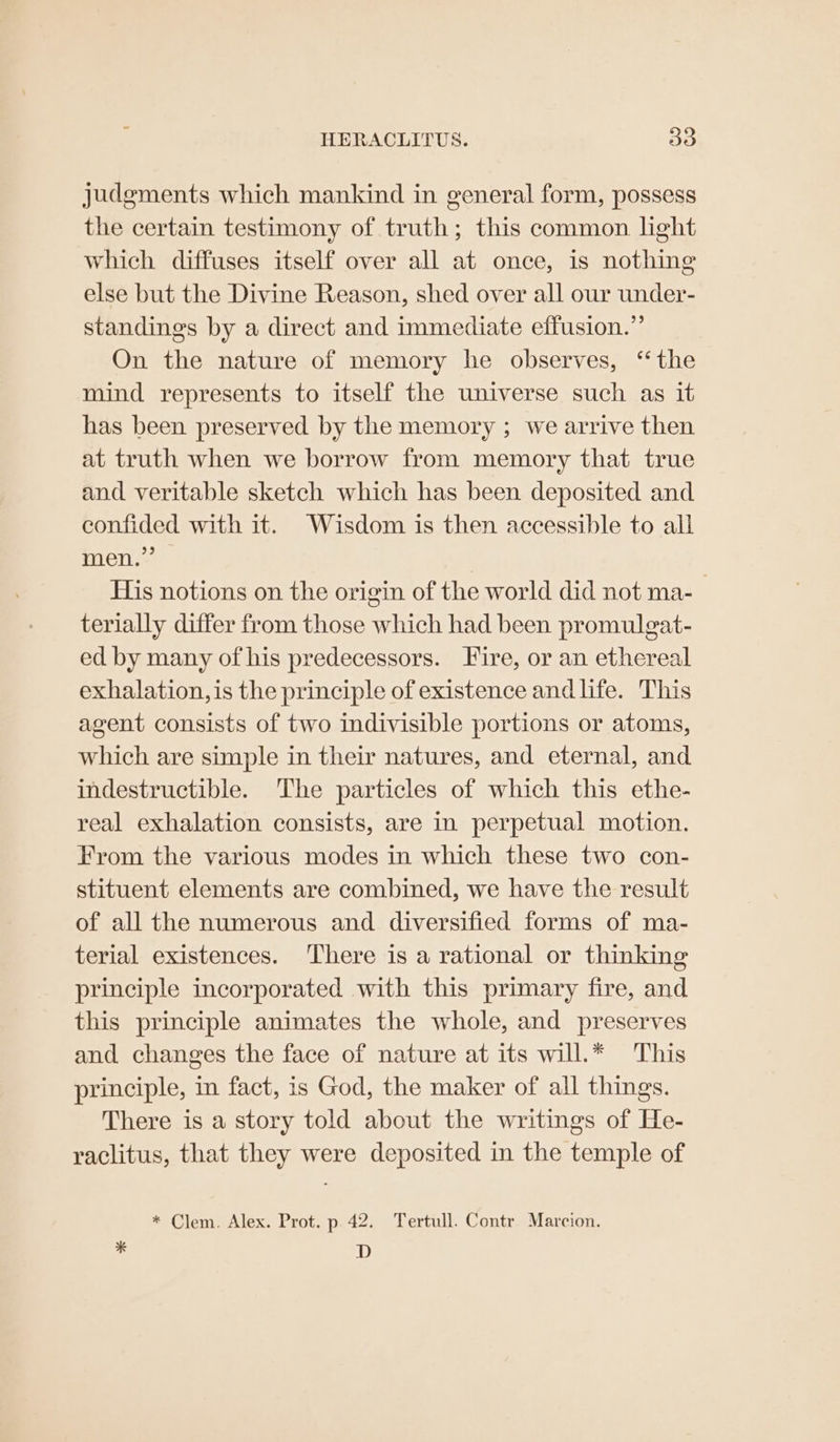 Judgments which mankind in general form, possess the certain testimony of truth; this common light which diffuses itself over all at once, is nothing else but the Divine Reason, shed over all our under- standings by a direct and immediate effusion.” On the nature of memory he observes, ‘the mind represents to itself the universe such as it has been preserved by the memory ; we arrive then at truth when we borrow from memory that true and veritable sketch which has been deposited and confided with it. Wisdom is then accessible to all men.” — His notions on the origin of the world did not ma- terially differ from those which had been promulgat- ed by many of his predecessors. Fire, or an ethereal exhalation, is the principle of existence andlife. This agent consists of two indivisible portions or atoms, which are simple in their natures, and eternal, and indestructible. ‘The particles of which this ethe- real exhalation consists, are in perpetual motion. From the various modes in which these two con- stituent elements are combined, we have the result of all the numerous and diversified forms of ma- terial existences. There is a rational or thinking principle incorporated with this primary fire, and this principle animates the whole, and preserves and changes the face of nature at its will.* This principle, in fact, is God, the maker of all things. There is a story told about the writings of He- raclitus, that they were deposited in the temple of * Clem. Alex. Prot. p 42. Tertull. Contr Marcion. - D