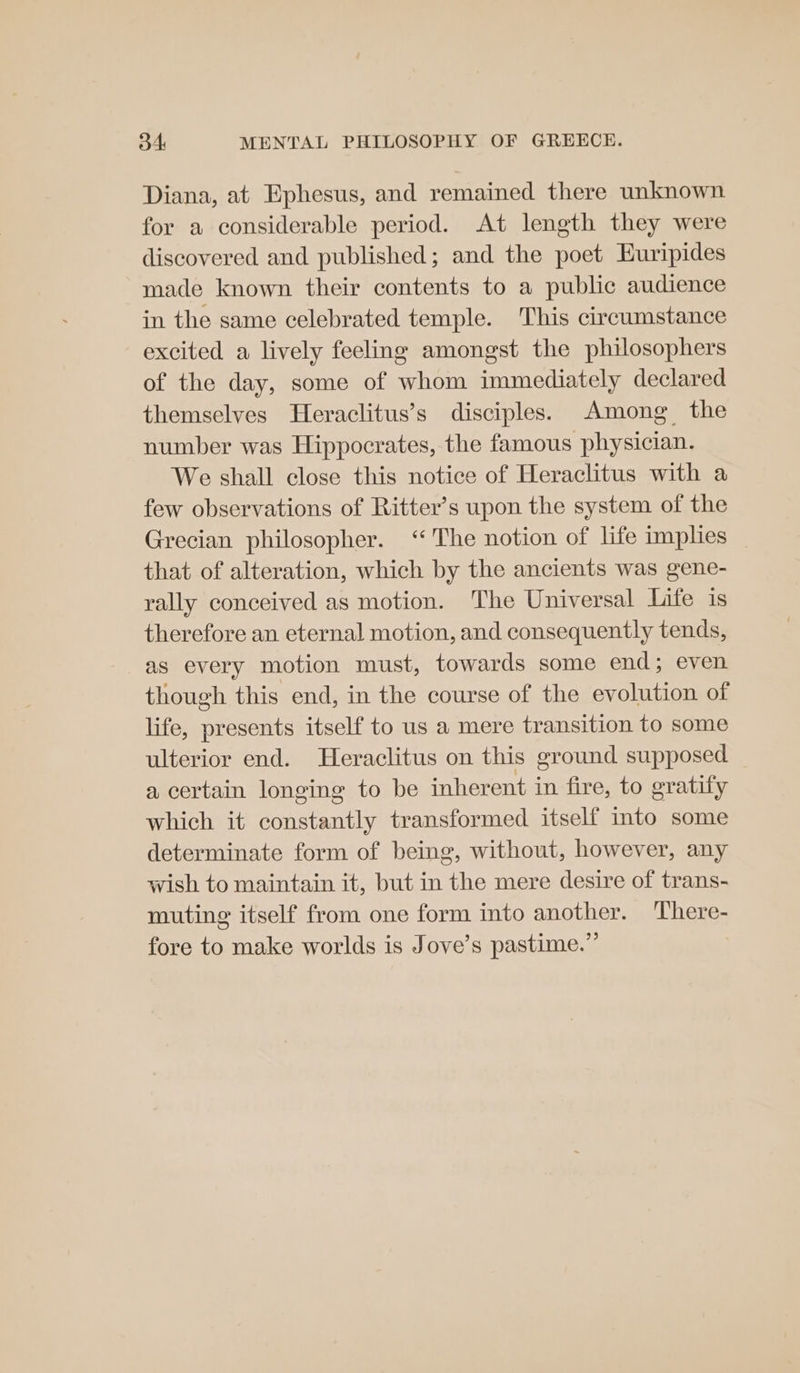 Diana, at Ephesus, and remained there unknown for a considerable period. At length they were discovered and published; and the poet Euripides made known their contents to a public audience in the same celebrated temple. This circumstance excited a lively feeling amongst the philosophers of the day, some of whom immediately declared themselves Heraclitus’s disciples. Among the number was Hippocrates, the famous physician. We shall close this notice of Heraclitus with a few observations of Ritter’s upon the system of the Grecian philosopher. ‘The notion of life implies that of alteration, which by the ancients was gene- rally conceived as motion. The Universal Life is therefore an eternal motion, and consequently tends, as every motion must, towards some end; even though this end, in the course of the evolution of life, presents itself to us a mere transition to some ulterior end. Heraclitus on this ground supposed a certain longing to be inherent in fire, to gratify which it constantly transformed itself into some determinate form of being, without, however, any wish to maintain it, but in the mere desire of trans- muting itself from one form into another. ‘There- fore to make worlds is Jove’s pastime.”