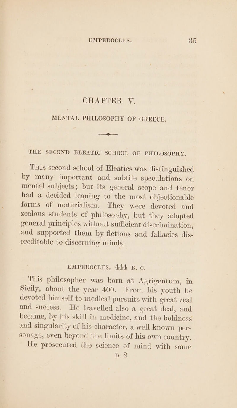 EMPEDOCLES. Oo CHAPTER V. MENTAL PHILOSOPHY OF GREECE. sense’ Ses THE SECOND ELEATIC SCHOOL OF PHILOSOPHY. Tis second school of Eleatics was distinguished by many important and subtile speculations on mental subjects; but its general scope and tenor had a decided leaning to the most objectionable forms of materialism. They were devoted and zealous students of philosophy, but they adopted general principles without sufficient discrimination, and supported them by fictions and fallacies dis- creditable to discerning minds. EMPEDOCLES. 444 B. c. This philosopher was born at Agrigentum, in Sicily, about the year 400. From his youth he devoted himself to medical pursuits with great zeal and success. He travelled also a great deal, and became, by his skill in medicine, and the boldness and singularity of his character, a well known per- sonage, even beyond the limits of his own country. He prosecuted the science of mind with some D 2