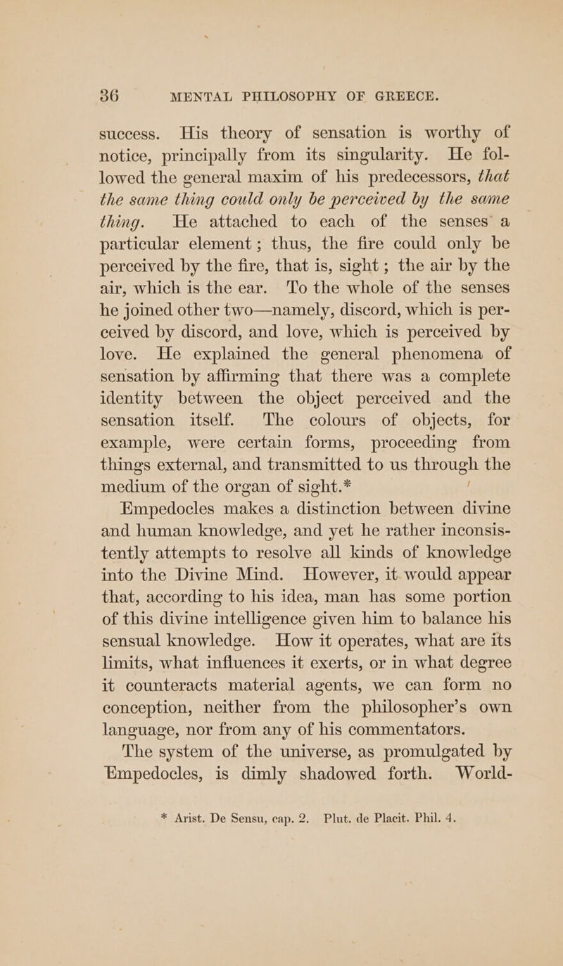 success. His theory of sensation is worthy of notice, principally from its singularity. He fol- lowed the general maxim of his predecessors, that the same thing could only be perceived by the same thing. He attached to each of the senses’ a particular element ; thus, the fire could only be perceived by the fire, that is, sight ; the air by the air, which is the ear. ‘To the whole of the senses he joined other two—namely, discord, which is per- ceived by discord, and love, which is perceived by love. He explained the general phenomena of sensation by affirming that there was a complete identity between the object perceived and the sensation itself. The colours of objects, for example, were certain forms, proceeding from things external, and transmitted to us through the medium of the organ of sight.* Empedocles makes a distinction between divine and human knowledge, and yet he rather inconsis- tently attempts to resolve all kinds of knowledge into the Divine Mind. However, it- would appear that, according to his idea, man has some portion of this divine intelligence given him to balance his sensual knowledge. How it operates, what are its limits, what influences it exerts, or in what degree it counteracts material agents, we can form no conception, neither from the philosopher’s own language, nor from any of his commentators. The system of the universe, as promulgated by Empedocles, is dimly shadowed forth. World- * Arist. De Sensu, cap. 2. Plut. de Placit. Phil. 4.