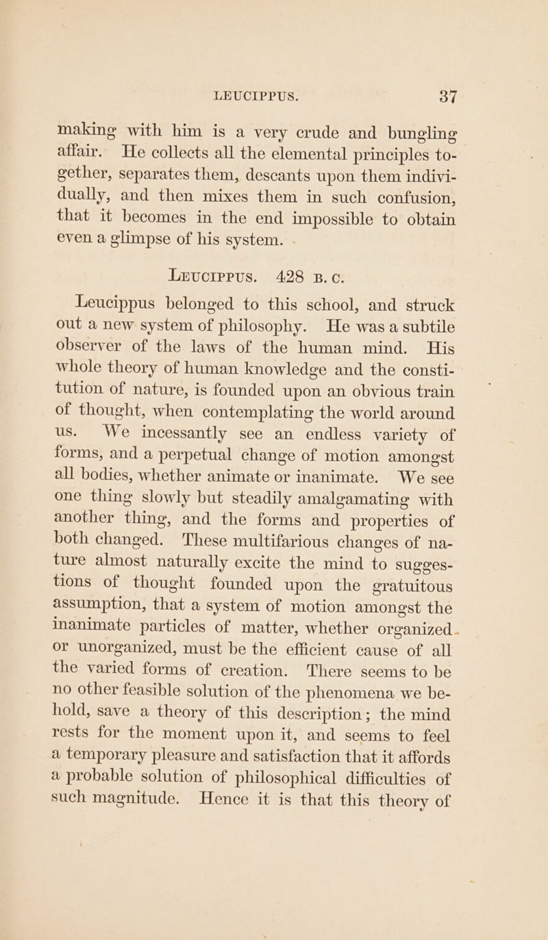 LEUCIPPUS. oT making with him is a very crude and bungling affair. THe collects all the elemental principles to- gether, separates them, descants upon them indivi- dually, and then mixes them in such confusion, that it becomes in the end impossible to obtain even a glimpse of his system. . Lrvuctrrus. 428 B.c. Leucippus belonged to this school, and struck out a new system of philosophy. He was a subtile observer of the laws of the human mind. His whole theory of human knowledge and the consti-- tution of nature, is founded upon an obvious train of thought, when contemplating the world around us. We incessantly see an endless variety of forms, and a perpetual change of motion amongst all bodies, whether animate or inanimate. We see one thing slowly but steadily amalgamating with another thing, and the forms and properties of both changed. These multifarious changes of na- ture almost naturally excite the mind to sugges- tions of thought founded upon the eratuitous assumption, that a system of motion amongst the inanimate particles of matter, whether organized . or unorganized, must be the efficient cause of all the varied forms of creation. There seems to be no other feasible solution of the phenomena we be- hold, save a theory of this description; the mind rests for the moment upon it, and seems to feel a temporary pleasure and satisfaction that it affords a probable solution of philosophical difficulties of such magnitude. Hence it is that this theory of