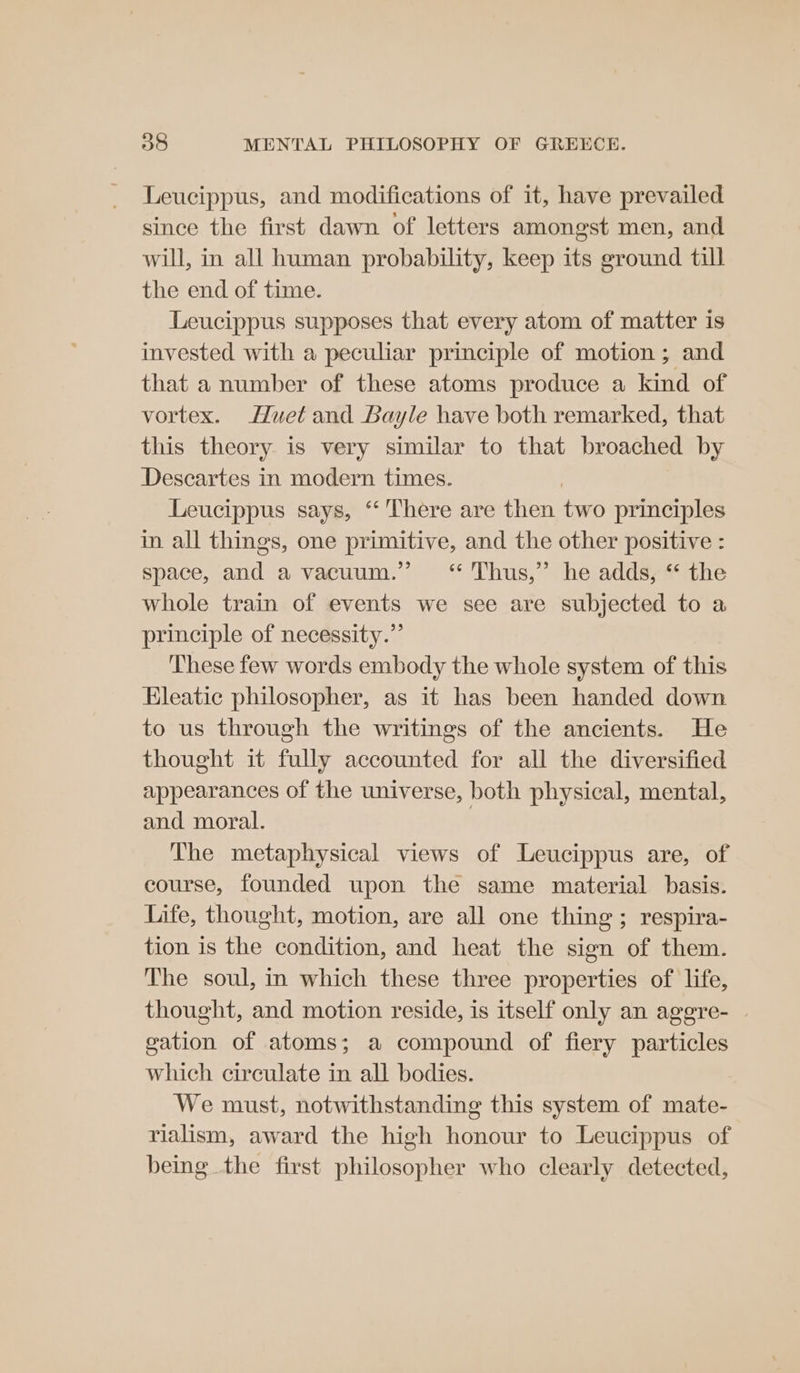 Leucippus, and modifications of it, have prevailed since the first dawn of letters amongst men, and will, in all human probability, keep its ground till the end of time. Leucippus supposes that every atom of matter is invested with a peculiar principle of motion; and that a number of these atoms produce a kind of vortex. Huet and Bayle have both remarked, that this theory is very similar to that broached by Descartes in modern times. | Leucippus says, “ There are then two principles in all things, one primitive, and the other positive : space, and a vacuum.” ‘“ Thus,” he adds, “ the whole train of events we see are subjected to a principle of necessity.”’ These few words embody the whole system of this Hleatic philosopher, as it has been handed down to us through the writings of the ancients. He thought it fully accounted for all the diversified appearances of the universe, both physical, mental, and moral. The metaphysical views of Leucippus are, of course, founded upon the same material basis. life, thought, motion, are all one thing; respira- tion is the condition, and heat the sign of them. The soul, in which these three properties of life, thought, and motion reside, is itself only an aggre- | gation of atoms; a compound of fiery particles which circulate in all bodies. We must, notwithstanding this system of mate- rialism, award the high honour to Leucippus of being the first philosopher who clearly detected,