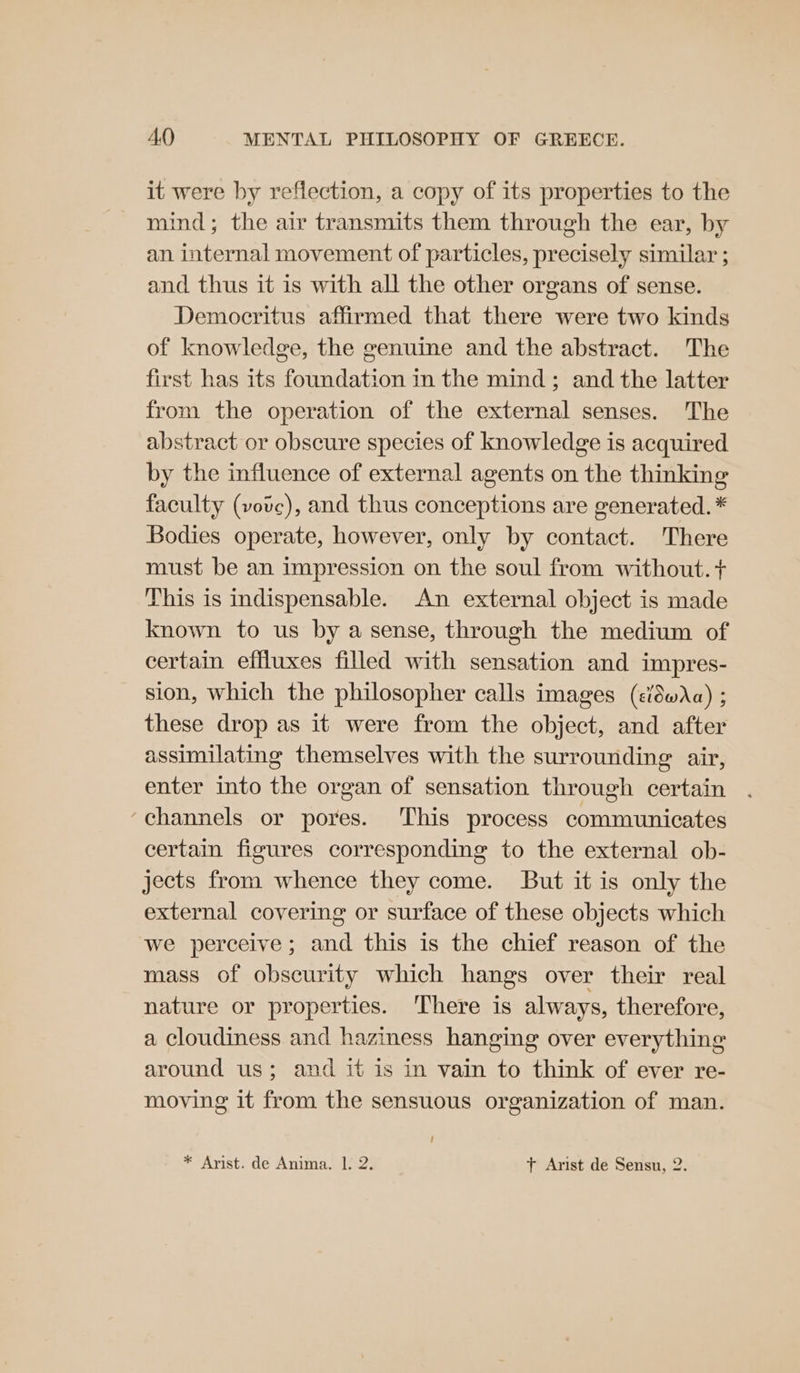 it were by reflection, a copy of its properties to the mind; the air transmits them through the ear, by an internal movement of particles, precisely similar ; and thus it is with all the other organs of sense. Democritus affirmed that there were two kinds of knowledge, the genuine and the abstract. The first has its foundation in the mind; and the latter from the operation of the external senses. The abstract or obscure species of knowledge is acquired by the influence of external agents on the thinking faculty (vovc), and thus conceptions are generated. * Bodies operate, however, only by contact. There must be an impression on the soul from without. + This is indispensable. An external object is made known to us by a sense, through the medium of certain effluxes filled with sensation and impres- sion, which the philosopher calls images (c/8wAa) ; these drop as it were from the object, and after assimilating themselves with the surrounding air, enter into the organ of sensation through certain . ‘channels or pores. This process communicates certain figures corresponding to the external ob- jects from whence they come. But it is only the external covering or surface of these objects which we perceive; and this is the chief reason of the mass of obscurity which hangs over their real nature or properties. There is always, therefore, a cloudiness and haziness hanging over everything around us; and it is in vain to think of ever re- moving it from the sensuous organization of man. * Arist. de Anima. 1. 2. + Arist de Sensu, 2.