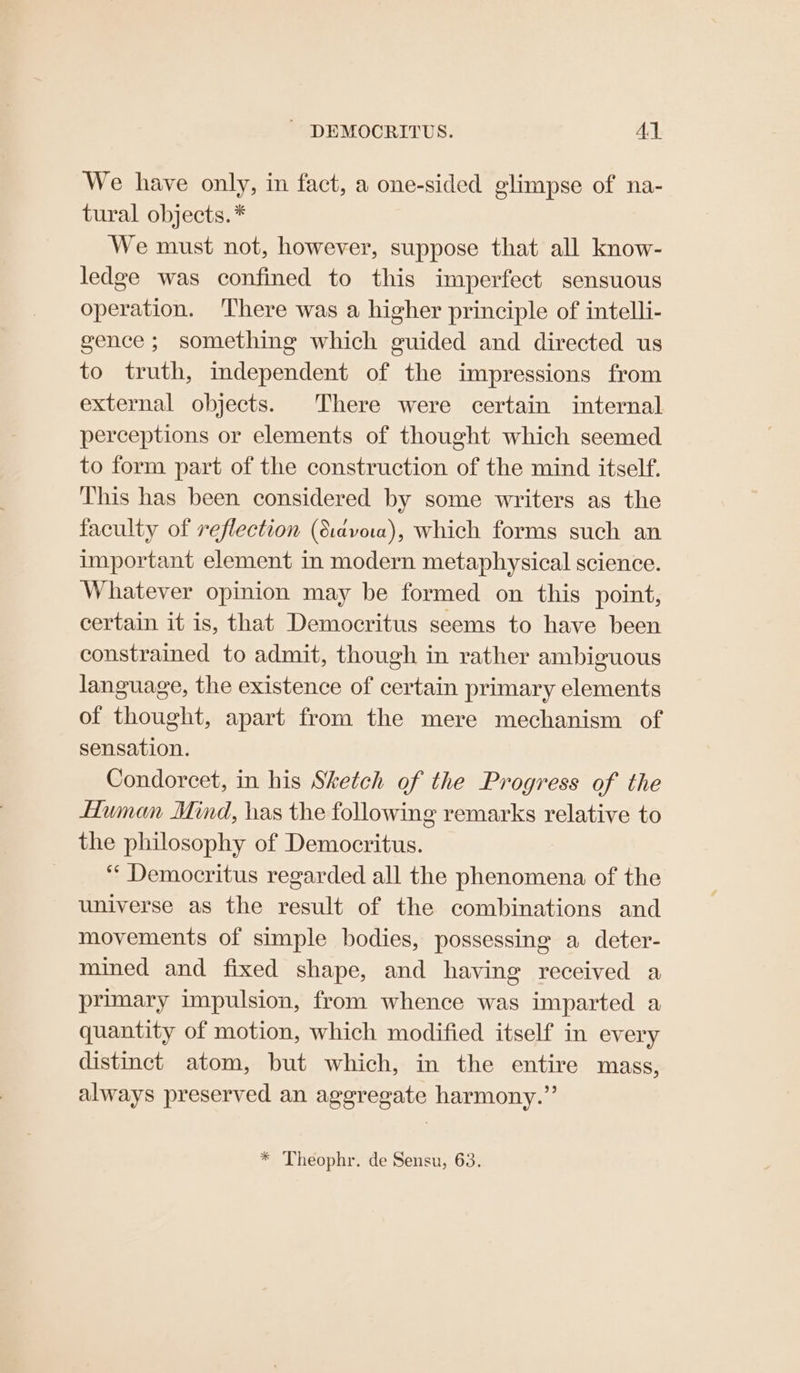 We have only, in fact, a one-sided glimpse of na- tural objects. * We must not, however, suppose that all know- ledge was confined to this imperfect sensuous operation. There was a higher principle of intelli- gence; something which guided and directed us to truth, mdependent of the impressions from external objects. There were certain internal perceptions or elements of thought which seemed to form part of the construction of the mind itself. This has been considered by some writers as the faculty of reflection (Siavoa), which forms such an important element in modern metaphysical science. Whatever opinion may be formed on this point, certain it is, that Democritus seems to have been constrained to admit, though in rather ambiguous language, the existence of certain primary elements of thought, apart from the mere mechanism of sensation. Condorcet, in his Sketch of the Progress of the Human Mind, has the following remarks relative to the philosophy of Democritus. ‘‘ Democritus regarded all the phenomena of the universe as the result of the combinations and movements of simple bodies, possessing a deter- mined and fixed shape, and having received a primary impulsion, from whence was imparted a quantity of motion, which modified itself in every distinct atom, but which, in the entire mass, always preserved an aggregate harmony.” * Theophr. de Sensu, 63.