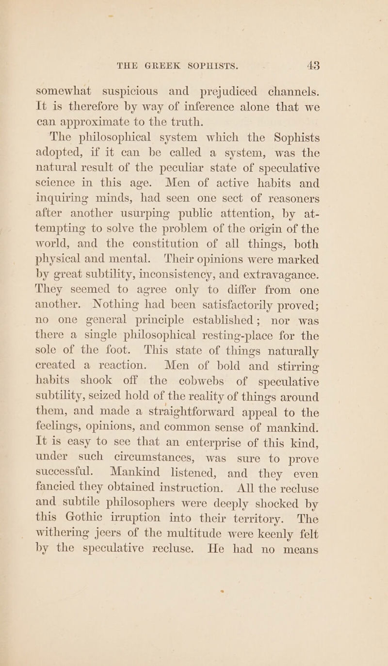 somewhat suspicious and prejudiced channels. It is therefore by way of inference alone that we can approximate to the truth. The philosophical system which the Sophists adopted, if it can be called a system, was the natural result of the peculiar state of speculative science in this age. Men of active habits and inquiring minds, had seen one sect of reasoners after another usurping public attention, by at- tempting to solve the problem of the origin of the world, and the constitution of all things, both physical and mental. Their opinions were marked by great subtility, inconsistency, and extravagance. They seemed to agree only to differ from one another. Nothing had been satisfactorily proved; no one general principle established; nor was there a single philosophical resting-place for the sole of the foot. This state of things naturally created a reaction. Men of bold and stirring habits shook off the cobwebs of speculative subtility, seized hold of the reality of things around them, and made a straightforward appeal to the feelings, opinions, and common sense of mankind. It is easy to see that an enterprise of this kind, under such circumstances, was sure to prove successful. Mankind listened, and they even fancied they obtained instruction. All the recluse and subtile philosophers were deeply shocked by this Gothic irruption into their territory. The withering jeers of the multitude were keenly felt by the speculative recluse. He had no means