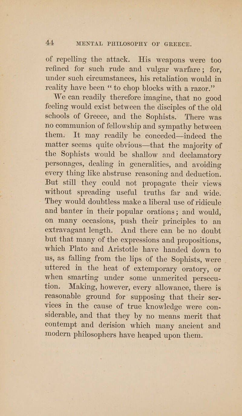 of repelling the attack. His weapons were too refined for such rude and vulgar warfare; for, under such circumstances, his retaliation would in reality have been ‘“ to chop blocks with a razor.” We can readily therefore imagine, that no good feeling would exist between the disciples of the old schools of Greece, and the Sophists. There was no communion of fellowship and sympathy between them. It may readily be conceded—indeed the matter seems quite obvious—that the majority of the Sophists would be shallow and declamatory personages, dealing in generalities, and avoiding every thing like abstruse reasoning and deduction. But still they could not propagate their views without spreading useful truths far and wide. They would doubtless make a liberal use of ridicule and banter in their popular orations; and would, on many occasions, push their principles to an extravagant length. And there can be no doubt but that many of the expressions and propositions, which Plato and Aristotle have handed down to us, as falling from the lips of the Sophists, were uttered in the heat of extemporary oratory, or when smarting under some unmerited persecu- tion. Making, however, every allowance, there is reasonable ground for supposing that their ser- vices in the cause of true knowledge were con- siderable, and that they by no means merit that contempt and derision which many ancient and modern philosophers have heaped upon them.