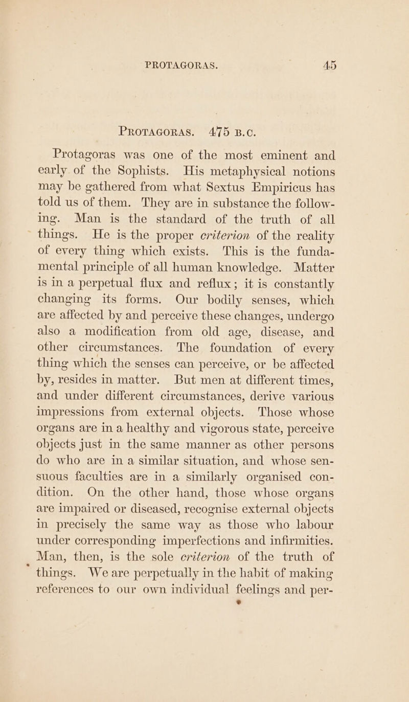 PROTAGORAS. Ad PROTAGORAS. 475 B.C. Protagoras was one of the most eminent and early of the Sophists. His metaphysical notions may be gathered from what Sextus Empiricus has told us of them. They are in substance the follow- ing. Man is the standard of the truth of all _ things. He is the proper criterion of the reality of every thing which exists. This is the funda- mental principle of all human knowledge. Matter is in a perpetual flux and reflux; it is constantly changing its forms. Our bodily senses, which are affected by and perceive these changes, undergo also a modification from old age, disease, and other circumstances. The Pend of every thing which the senses can perceive, or be affected by, waite! in matter. But men at different times, and under different circumstances, derive various impressions from external objects. Those whose organs are in a healthy and vigorous state, perceive objects just in the same manner as other persons do who are in a similar situation, and whose sen- suous faculties are in a similarly organised con- dition. On the other hand, those whose organs are impaired or diseased, recognise external objects in precisely the same way as those who labour under corresponding imperfections and infirmities. Man, then, is the sole criterion of the truth of ‘ things. Weare perpetually in the habit of making references to our own individual feelings and per- i