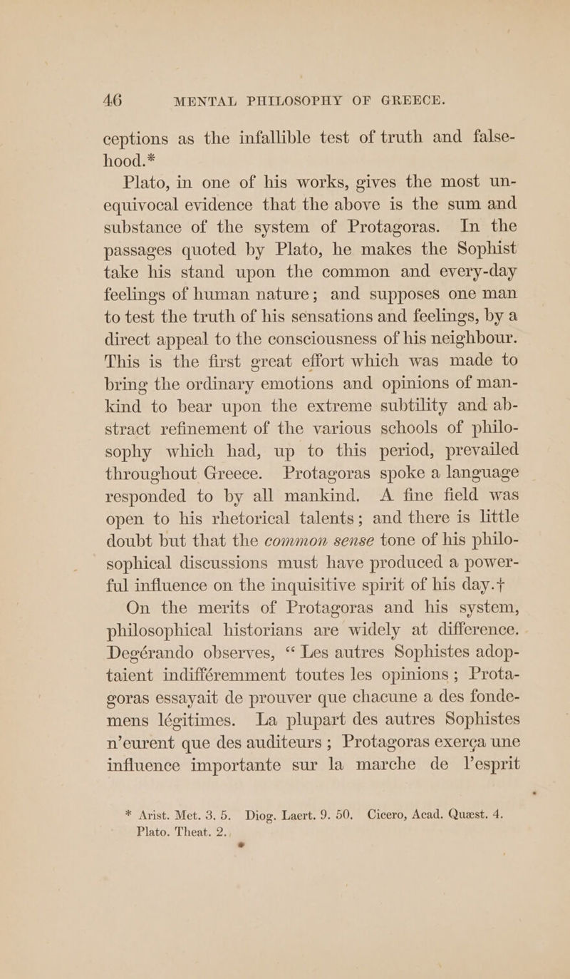 ceptions as the infallible test of truth and false- hood.* Plato, in one of his works, gives the most un- equivocal evidence that the above is the sum and substance of the system of Protagoras. In the passages quoted by Plato, he makes the Sophist take his stand upon the common and every-day feelings of human nature; and supposes one man to test the truth of his sensations and feelings, by a direct appeal to the consciousness of his neighbour. This is the first great effort which was made to bring the ordinary emotions and opinions of man- kind to bear upon the extreme subtility and ab- stract refinement of the various schools of philo- sophy which had, up to this period, prevailed throughout Greece. Protagoras spoke a language responded to by all mankind. A fine field was open to his rhetorical talents; and there is little doubt but that the common sense tone of his philo- sophical discussions must have produced a power- ful influence on the inquisitive spirit of his day.+ On the merits of Protagoras and his system, philosophical historians are widely at difference. Degérando observes, “ Les autres Sophistes adop- taient indifféremment toutes les opinions ; Prota- goras essayait de prouver que chacune a des fonde- mens légitimes. La plupart des autres Sophistes n’eurent que des auditeurs ; Protagoras exerga une influence importante sur la marche de esprit * Arist. Met. 3.5. Diog. Laert. 9. 50. Cicero, Acad. Quest. 4. Plato. Theat. 2. ra