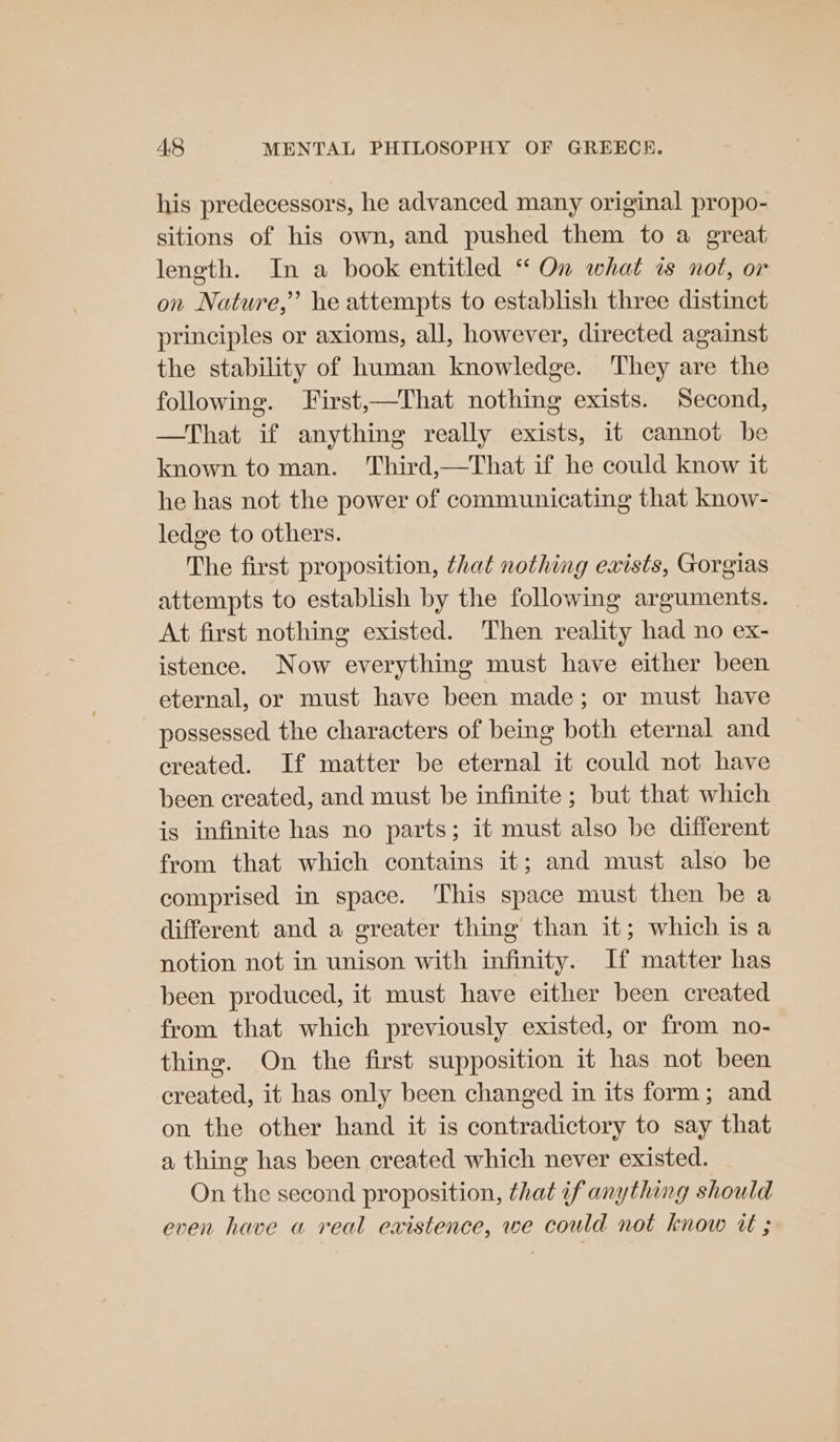 his predecessors, he advanced many original propo- sitions of his own, and pushed them to a great length. In a book entitled ‘* On what ws not, or on Nature,” he attempts to establish three distinct principles or axioms, all, however, directed against the stability of human knowledge. They are the following. First,—That nothing exists. Second, —That if anything really exists, it cannot be known to man. Third,—That if he could know it he has not the power of communicating that know- ledge to others. The first proposition, that nothing exists, Gorgias attempts to establish by the following arguments. At first nothing existed. Then reality had no ex- istence. Now everything must have either been eternal, or must have been made; or must have possessed the characters of being both eternal and created. If matter be eternal it could not have been created, and must be infinite; but that which is infinite has no parts; it must also be different from that which contains it; and must also be comprised in space. This space must then be a different and a greater thing than it; which isa notion not in unison with infinity. If matter has been produced, it must have either been created from that which previously existed, or from no- thing. On the first supposition it has not been created, it has only been changed in its form; and on the other hand it is contradictory to say that a thing has been created which never existed. On the second proposition, that if anything should even have a real existence, we could not know tt ;