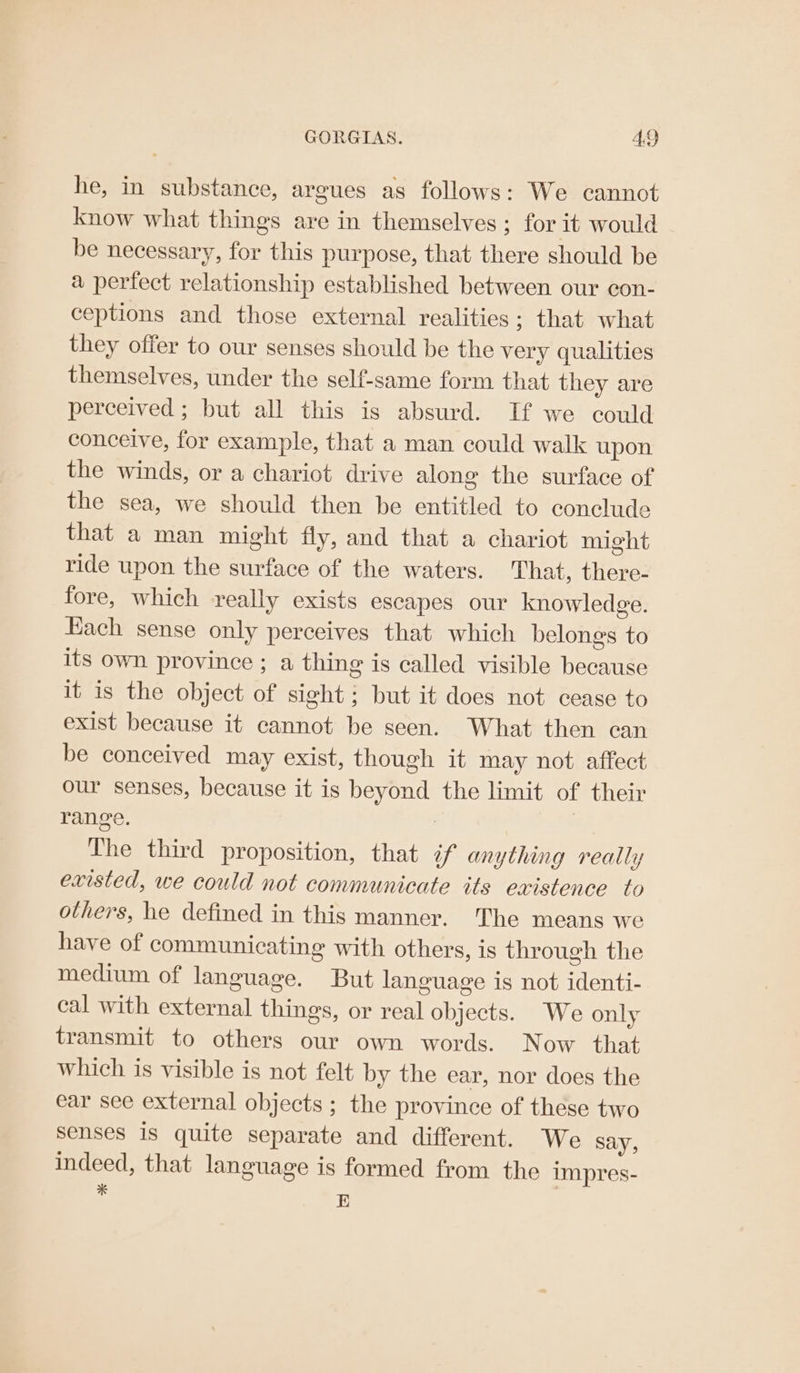 he, in substance, argues as follows: We cannot know what things are in themselves ; for it would be necessary, for this purpose, that there should be a pertect relationship established between our con- ceptions and those external realities; that what they offer to our senses should be the very qualities themselves, under the self-same form that they are perceived ; but all this is absurd. If we could conceive, for example, that a man could walk upon the winds, or a chariot drive along the surface of the sea, we should then be entitled to conclude that a man might fly, and that a chariot might ride upon the surface of the waters. That, there- fore, which really exists escapes our knowledge. Each sense only perceives that which belongs to its own province ; a thing is called visible because it is the object of sight; but it does not cease to exist because it cannot be seen. What then can be conceived may exist, though it may not affect our senses, because it is beyond the limit of their range. | 7 The third proposition, that if anything really existed, we could not communicate its existence to others, he defined in this manner. The means we have of communicating with others, is through the medium of language. But language is not identi- cal with external things, or real objects. We only transmit to others our own words. Now that which is visible is not felt by the ear, nor does the ear see external objects ; the province of these two senses is quite separate and different. We say, indeed, that language is formed from the impres- : E