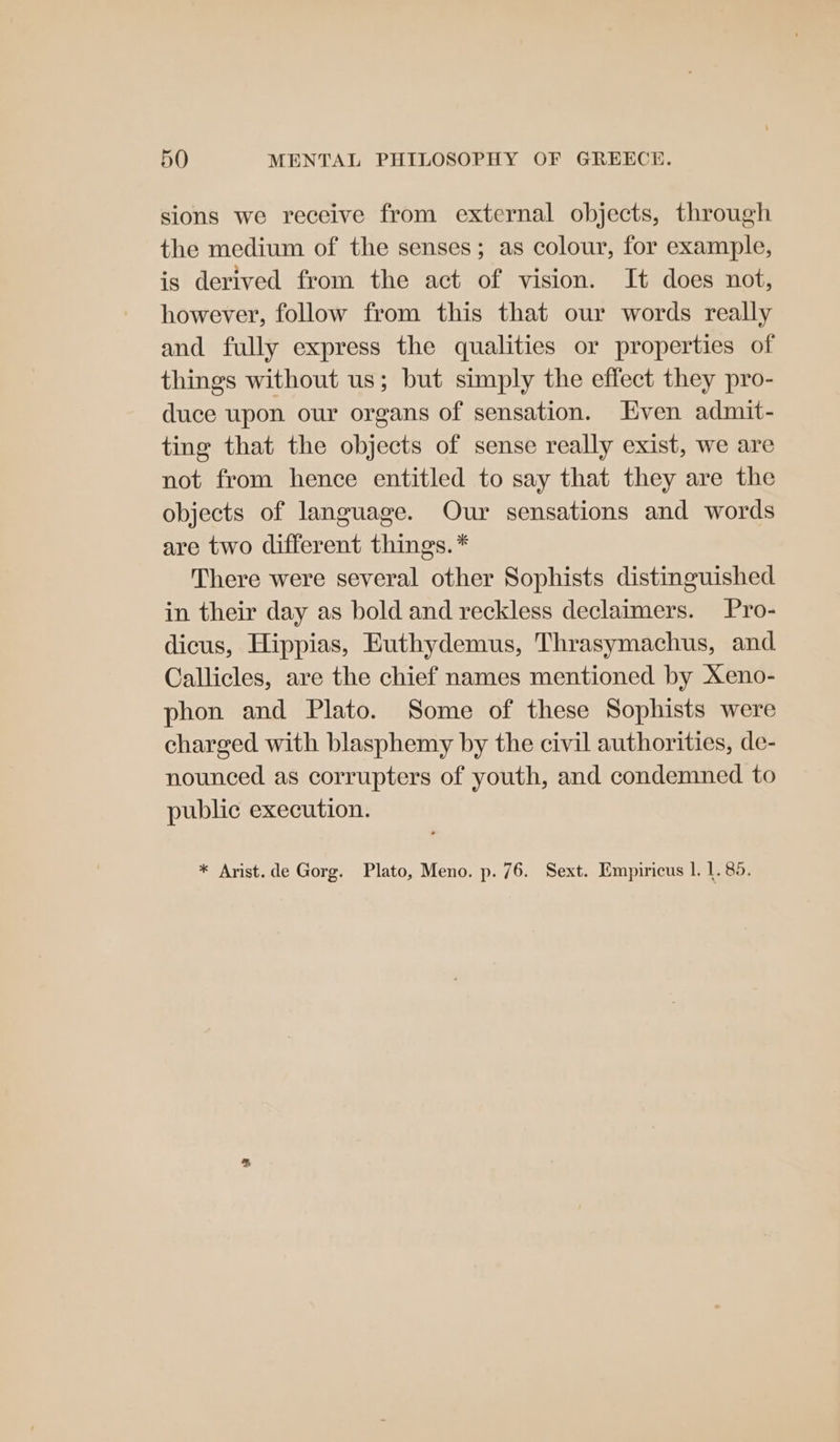 sions we receive from external objects, through the medium of the senses; as colour, for example, is derived from the act of vision. It does not, however, follow from this that our words really and fully express the qualities or properties of things without us; but simply the effect they pro- duce upon our organs of sensation. Even admit- ting that the objects of sense really exist, we are not from hence entitled to say that they are the objects of language. Our sensations and words are two different things. * There were several other Sophists distinguished in their day as bold and reckless declaimers. Pro- dicus, Hippias, Euthydemus, Thrasymachus, and Callicles, are the chief names mentioned by Xeno- phon and Plato. Some of these Sophists were charged with blasphemy by the civil authorities, de- nounced as corrupters of youth, and condemned to public execution. * Arist.de Gorg. Plato, Meno. p. 76. Sext. Empiricus 1. 1. 85.