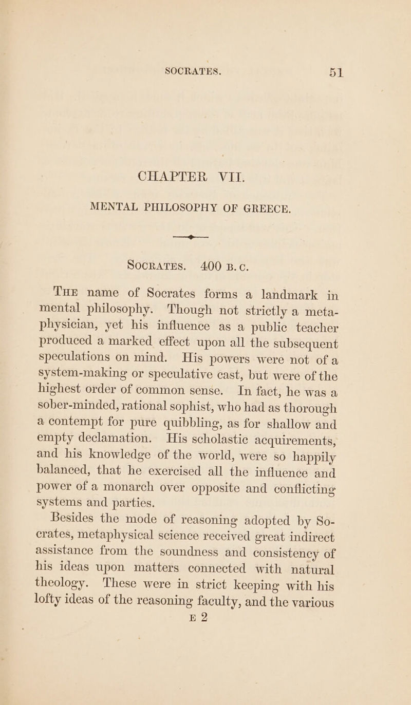 CHAPTER VII. MENTAL PHILOSOPHY OF GREECE. —— SOCRATES. 400 B.c. Tur name of Socrates forms a landmark in mental philosophy. Though not strictly a meta- physician, yet his influence as a public teacher produced a marked effect upon all the subsequent speculations on mind. His powers were not of a system-making or speculative cast, but were of the highest order of common sense. In fact, he was a sober-minded, rational sophist, who had as thorough a contempt for pure quibbling, as for shallow and empty declamation. His scholastic acquirements, and his knowledge of the world, were so happily balanced, that he exercised all the influence and power of a monarch over opposite and conflicting systems and parties. Besides the mode of reasoning adopted by So- crates, metaphysical science received great indirect assistance from the soundness and consistency of his ideas upon matters connected with natural theology. These were in strict keeping with his lofty ideas of the reasoning faculty, and the various E 2