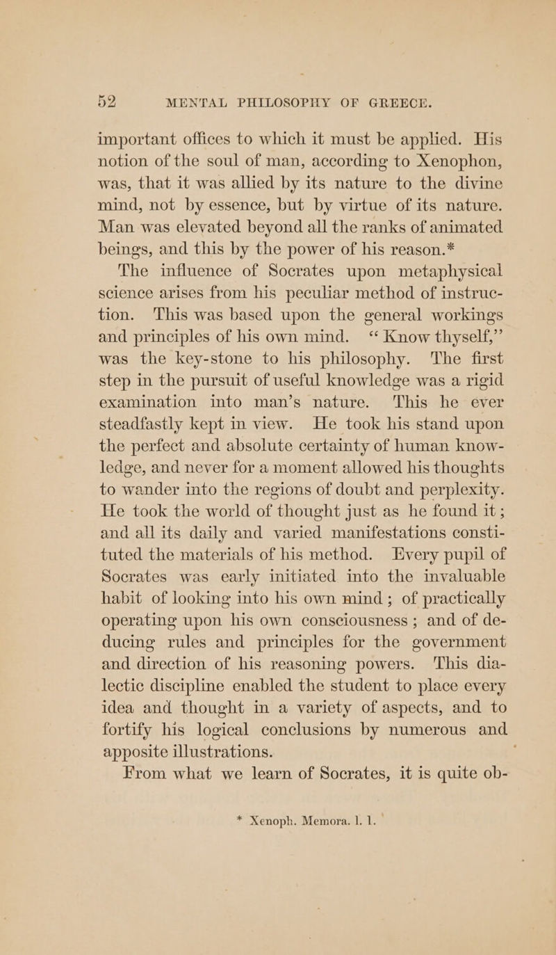important offices to which it must be applied. His notion of the soul of man, according to Xenophon, was, that it was allied by its nature to the divine mind, not by essence, but by virtue of its nature. Man was elevated beyond all the ranks of animated beings, and this by the power of his reason.* The influence of Socrates upon metaphysical science arises from his peculiar method of instruc- tion. This was based upon the general workings and principles of his own mind. ‘“‘ Know thyself,” was the key-stone to his philosophy. The first step in the pursuit of useful knowledge was a rigid examination into man’s nature. ‘This he ever steadfastly kept in view. He took his stand upon the perfect and absolute certainty of human know- ledge, and never for a moment allowed his thoughts to wander into the regions of doubt and perplexity. He took the world of thought just as he found it ; and all its daily and varied manifestations consti- tuted the materials of his method. Every pupil of Socrates was early initiated into the invaluable habit of looking into his own mind ; of practically operating upon his own consciousness ; and of de- ducing rules and principles for the government and direction of his reasoning powers. ‘This dia- lectic discipline enabled the student to place every idea and thought in a variety of aspects, and to fortify his logical conclusions by numerous and apposite illustrations. From what we learn of Socrates, it is quite ob- * Xenoph. Memora. 1. 1.