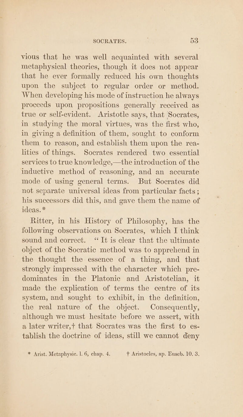 vious that he was well acquainted with several metaphysical theories, though it does not appear that he ever formally reduced his own thoughts upon the subject to regular order or method. When developing his mode of instruction he always proceeds upon propositions generally received as true or self-evident. Aristotle says, that Socrates, in studying the moral virtues, was the first who, in giving a definition of them, sought to conform them to reason, and establish them upon the rea- ities of things. Socrates rendered two essential services to true knowledge,—the introduction of the inductive method of reasoning, and an accurate mode of using general terms. But Socrates did not separate universal ideas from particular facts ; his successors did this, and gave them the name of ideas. * Ritter, in his History of Philosophy, has the following observations on Socrates, which I think sound and correct. “It is clear that the ultimate object of the Socratic method was to apprehend in the thought the essence of a thing, and that strongly impressed with the character which pre- dominates in the Platonic and Aristotelian, it made the explication of terms the centre of its system, and sought to exhibit, in the definition, the real nature of the object. Consequently, although we must hesitate before we assert, with a later writer,t that Socrates was the first to es- tablish the doctrine of ideas, still we cannot deny