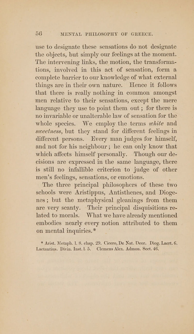 use to designate these sensations do not designate the objects, but simply our feelings at the moment. The intervening links, the motion, the transforma- tions, involved in this act of sensation, form a complete barrier to our knowledge of what external things are in their own nature. Hence it follows that there is really nothing in common amongst men relative to their sensations, except the mere language they use to point them out; for there is no invariable or unalterable law of sensation for the whole species. We employ the terms white and sweetness, but they stand for different feelings in different persons. very man judges for himself, and not for his neighbour ; he can only know that which affects himself personally. ‘Though our de- cisions are expressed in the same language, there is still no infallible criterion to judge of other men’s feelings, sensations, or emotions. The three principal philosophers of these two schools were Aristippus, Antisthenes, and Dioge- nes; but the metaphysical gleanings from them are very scanty. Their principal disquisitions re- lated to morals. What we have already mentioned embodies nearly every notion attributed to them on mental inquiries. * * Arist. Metaph. 1. 8. chap. 29. Cicero, De Nat. Deor. Diog. Laert. 6. Lactantius. Divin. Inst.1. 5. Clemens Alex. Admon. Sect. 46,