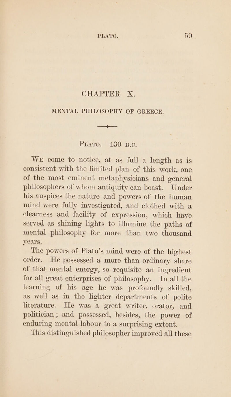 CHAPTER X. MENTAL PHILOSOPHY OF GREECE. Sanne commen Puato. 480 B.c. WE come to notice, at as full a length as is consistent with the limited plan of this work, one of the most eminent metaphysicians and general philosophers of whom antiquity can boast. Under his auspices the nature and powers of the human mind were fully investigated, and clothed with a clearness and facility of expression, which have served as shining lights to illumine the paths of mental philosophy for more than two thousand years. ‘The powers of Plato’s mind were of the highest order. He possessed a more than ordinary share of that mental energy, so requisite an ingredient for all great enterprises of philosophy. In all the learning of his age he was profoundly skilled, as well as in the lighter departments of polite literature. He was a great writer, orator, and politician ; and possessed, besides, the power of enduring mental labour to a surprising extent. This distinguished philosopher improved all these