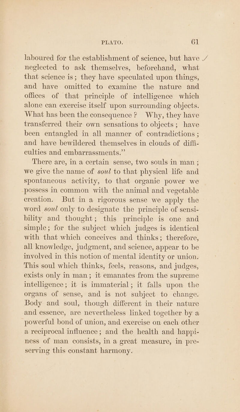 neglected to ask themselves, beforehand, what that science is; they have speculated upon things, and have omitted to examine the nature and offices of that principle of intelligence which alone can exercise itself upon surrounding objects. What has been the consequence ? Why, they have transferred their own sensations to objects; have been entangled in all manner of contradictions ; and have bewildered themselves in clouds of diffi- culties and embarrassments.”’ There are, in a certain sense, two souls in man; we give the name of sow/ to that physical life and spontaneous activity, to that organic power we possess in common with the animal and vegetable creation. But in a rigorous sense we apply the word sowl only to designate the principle of sensi- bility and thought; this principle is one and simple; for the subject which judges is identical with that which conceives and thinks; therefore, all knowledge, judgment, and science, appear to be involved in this notion of mental identity or union. This soul which thinks, feels, reasons, and judges, exists only in man; it emanates from the supreme intelligence; it is immaterial; it falls upon the organs of sense, and is not subject to change. Body and soul, though different in their nature and essence, are nevertheless linked together by a powerful bond of union, and exercise on each other a reciprocal influence; and the health and happi- ness of man consists, in a great measure, in pre- serving this constant harmony. a