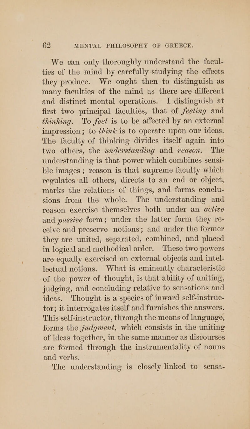 We can only thoroughly understand the facul- ties of the mind by carefully studying the effects they produce. We ought then to distinguish as many faculties of the mind as there are different and distinct mental operations. I distinguish at first two principal faculties, that of feeling and thinking. To feel is to be affected by an external impression; to think is to operate upon our ideas. The faculty of thinking divides itself again into two others, the waderstanding and reason. The understanding is that power which combines sensi- ble images ; reason is that supreme faculty which regulates ‘all others, directs to an end or object, marks the relations of things, and forms conclu- sions from the whole. The understanding and reason exercise themselves both under an active and passive form; under the latter form they re- ceive and preserve notions; and under the former they are united, separated, combined, and placed in logical and methodical order. These two powers are equally exercised on external objects and intel- lectual notions. What is eminently characteristic of the power of thought, is that ability of uniting, judging, and concluding relative to sensations and ideas. ‘Thought is a species of inward self-instruc- tor; it interrogates itself and furnishes the answers. This self-instructor, through the means of language, forms the judgment, which consists in the uniting of ideas together, in the same manner as discourses are formed through the instrumentality of nouns and verbs. . The understanding is closely linked to sensa-