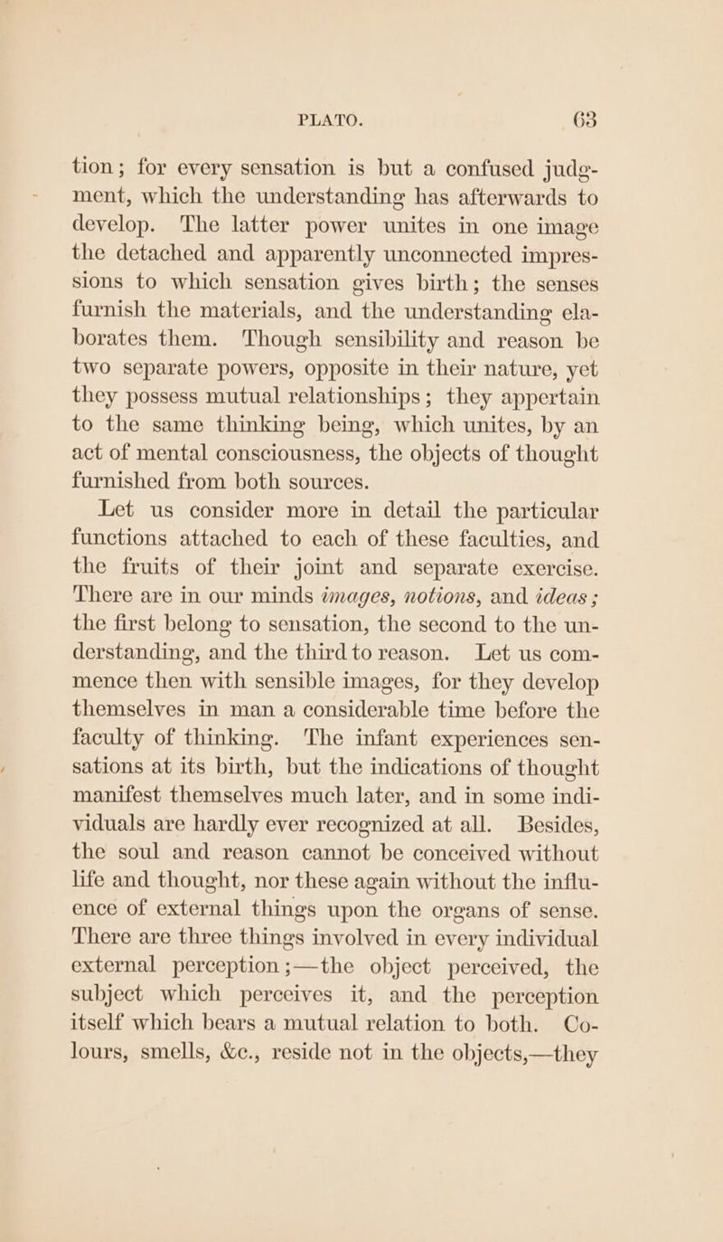 tion; for every sensation is but a confused jude- ment, which the understanding has afterwards to develop. The latter power unites in one image the detached and apparently unconnected impres- sions to which sensation gives birth; the senses furnish the materials, and the understanding ela- borates them. Though sensibility and reason be two separate powers, opposite in their nature, yet they possess mutual relationships; they appertain to the same thinking being, which unites, by an act of mental consciousness, the objects of thought furnished from both sources. Let us consider more in detail the particular functions attached to each of these faculties, and the fruits of their joint and separate exercise. There are in our minds images, notions, and ideas ; the first belong to sensation, the second to the un- derstanding, and the third to reason. Let us com- mence then with sensible images, for they develop themselves in man a considerable time before the faculty of thinking. The infant experiences sen- sations at its birth, but the indications of thought manifest themselves much later, and in some indi- viduals are hardly ever recognized at all. Besides, the soul and reason cannot be conceived without life and thought, nor these again without the influ- ence of external things upon the organs of sense. There are three things involved in every individual external perception ;—the object perceived, the subject which perceives it, and the perception itself which bears a mutual relation to both. Co- lours, smells, &amp;c., reside not in the objects,—they