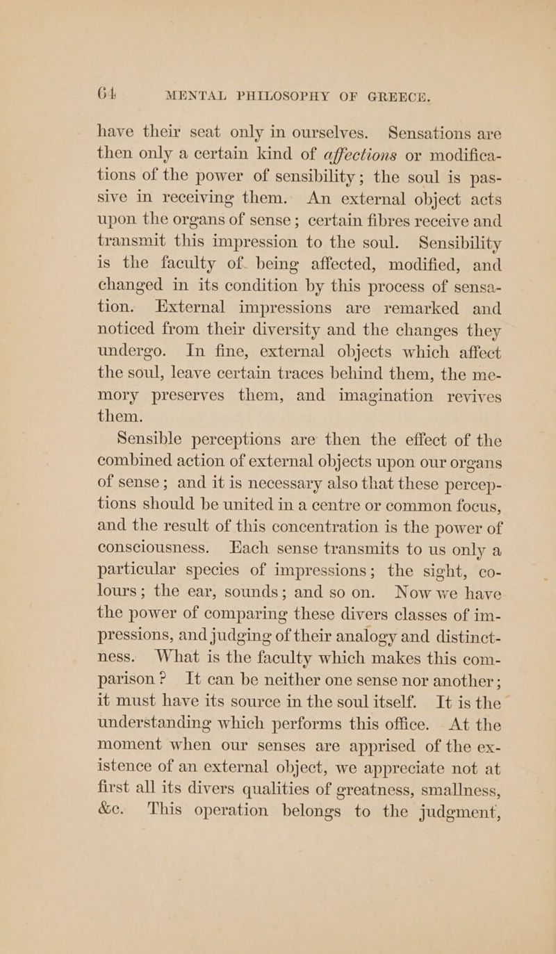 have their seat only in ourselves. Sensations are then only a certain kind of affections or modifica- tions of the power of sensibility; the soul is pas- sive in receiving them. An external object acts upon the organs of sense ; certain fibres receive and transmit this impression to the soul. Sensibility is the faculty of. being affected, modified, and changed in its condition by this process of sensa- tion. External impressions are remarked and noticed from their diversity and the changes they undergo. In fine, external objects which affect the soul, leave certain traces behind them, the me- mory preserves them, and imagination revives them. Sensible perceptions are then the effect of the combined action of external objects upon our organs of sense; and it is necessary also that these percep- tions should be united in a centre or common focus, and the result of this concentration is the power of consciousness. Hach sense transmits to us only a particular species of impressions; the sight, co- lours; the ear, sounds; and so on. Now we have the power of comparing these divers classes of im- pressions, and judging of their analogy and distinct- ness. What is the faculty which makes this com- parison? It can be neither one sense nor another; it must have its source in the soul itself. It is the understanding which performs this office. At the moment when our senses are apprised of the ex- istence of an external object, we appreciate not at first all its divers qualities of greatness, smallness, &amp;c. This operation belongs to the judgment,
