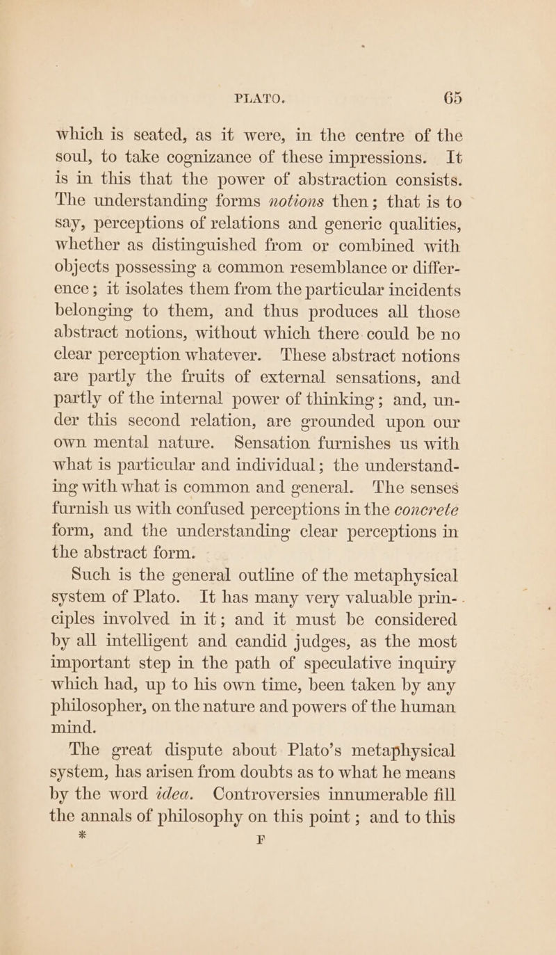 which is seated, as it were, in the centre of the soul, to take cognizance of these impressions. It is in this that the power of abstraction consists. The understanding forms notions then; that is to Say, perceptions of relations and generic qualities, whether as distinguished from or combined with objects possessing a common resemblance or differ- ence; it isolates them from the particular incidents belonging to them, and thus produces all those abstract notions, without which there could be no clear perception whatever. These abstract notions are partly the fruits of external sensations, and partly of the internal power of thinking; and, un- der this second relation, are grounded upon our own mental nature. Sensation furnishes us with what is particular and individual; the understand- ing with what is common and general. The senses furnish us with confused perceptions in the conerete form, and the understanding clear perceptions in the abstract form. Such is the general outline of the metaphysical system of Plato. It has many very valuable prin- . ciples involved in it; and it must be considered by all intelligent and candid judges, as the most important step in the path of speculative inquiry which had, up to his own time, been taken by any philosopher, on the nature and powers of the human mind. The great dispute about Plato’s metaphysical system, has arisen from doubts as to what he means by the word idea. Controversies innumerable fill the annals of philosophy on this point ; and to this * F
